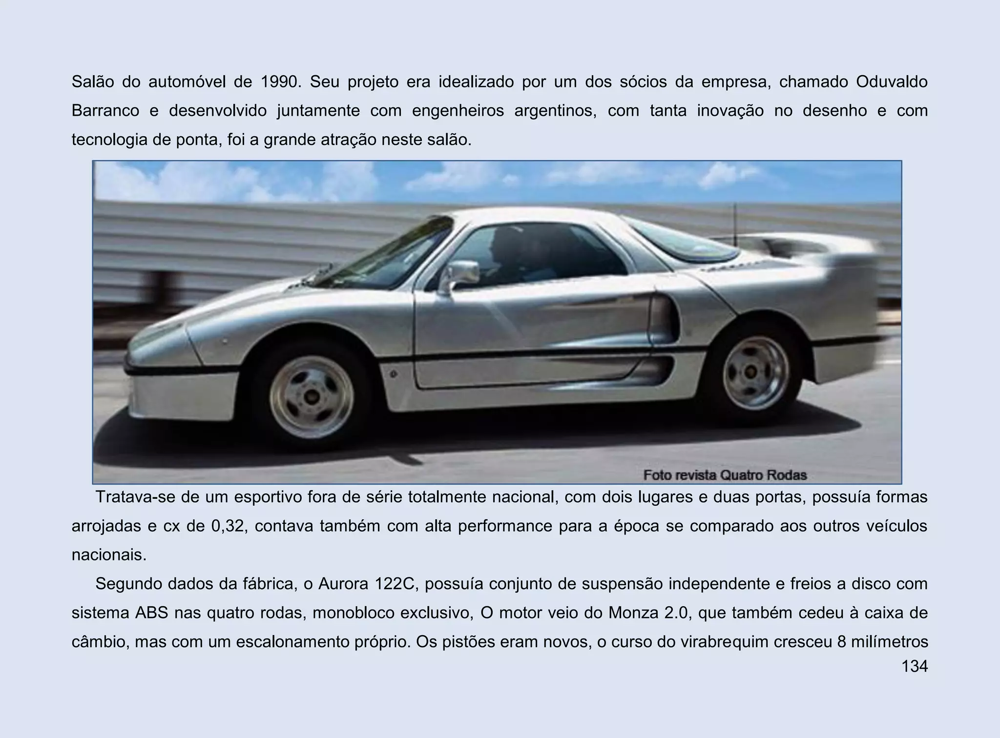 Salão do automóvel de 1990. Seu projeto era idealizado por um dos sócios da empresa, chamado Oduvaldo
Barranco e desenvolvido juntamente com engenheiros argentinos, com tanta inovação no desenho e com
tecnologia de ponta, foi a grande atração neste salão.

Tratava-se de um esportivo fora de série totalmente nacional, com dois lugares e duas portas, possuía formas
arrojadas e cx de 0,32, contava também com alta performance para a época se comparado aos outros veículos
nacionais.
Segundo dados da fábrica, o Aurora 122C, possuía conjunto de suspensão independente e freios a disco com
sistema ABS nas quatro rodas, monobloco exclusivo, O motor veio do Monza 2.0, que também cedeu à caixa de
câmbio, mas com um escalonamento próprio. Os pistões eram novos, o curso do virabrequim cresceu 8 milímetros
134

 
