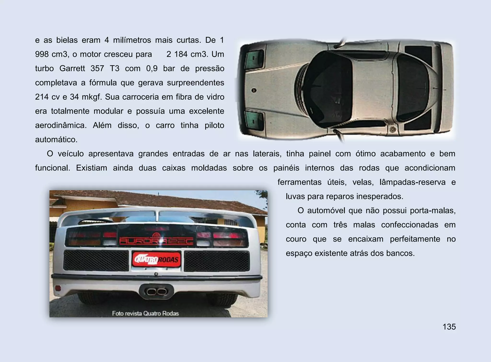 e as bielas eram 4 milímetros mais curtas. De 1
998 cm3, o motor cresceu para

2 184 cm3. Um

turbo Garrett 357 T3 com 0,9 bar de pressão
completava a fórmula que gerava surpreendentes
214 cv e 34 mkgf. Sua carroceria em fibra de vidro
era totalmente modular e possuía uma excelente
aerodinâmica. Além disso, o carro tinha piloto
automático.
O veículo apresentava grandes entradas de ar nas laterais, tinha painel com ótimo acabamento e bem
funcional. Existiam ainda duas caixas moldadas sobre os painéis internos das rodas que acondicionam
ferramentas úteis, velas, lâmpadas-reserva e
luvas para reparos inesperados.
O automóvel que não possui porta-malas,
conta com três malas confeccionadas em
couro que se encaixam perfeitamente no
espaço existente atrás dos bancos.

135

 
