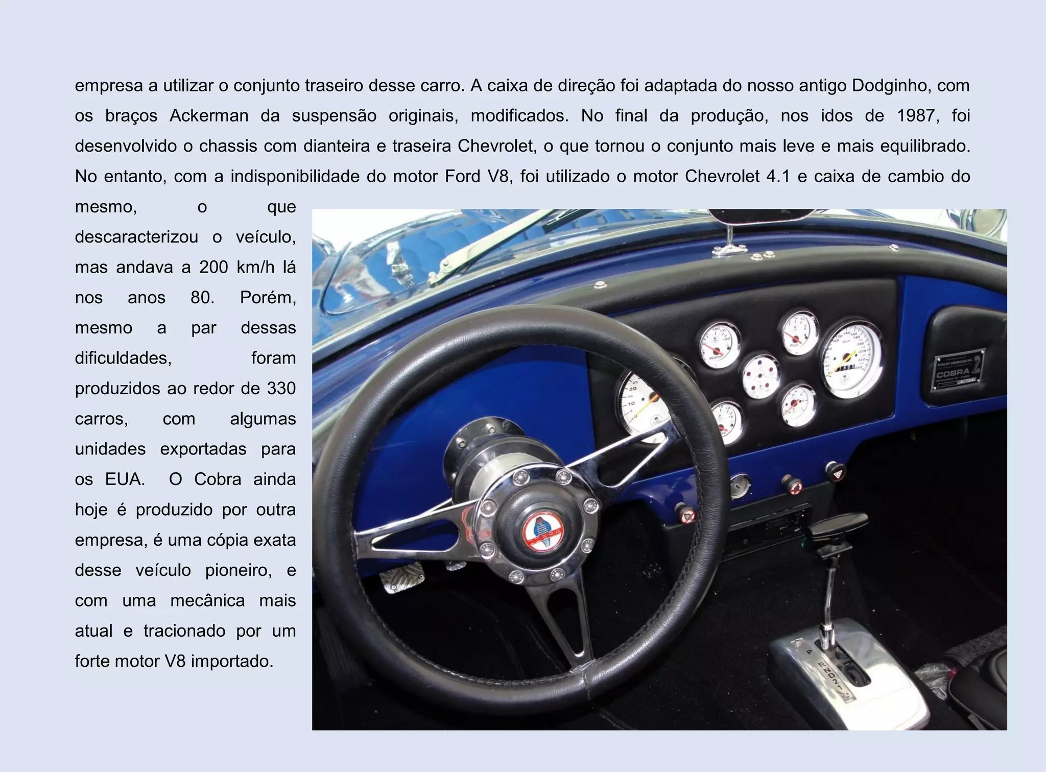 empresa a utilizar o conjunto traseiro desse carro. A caixa de direção foi adaptada do nosso antigo Dodginho, com
os braços Ackerman da suspensão originais, modificados. No final da produção, nos idos de 1987, foi
desenvolvido o chassis com dianteira e traseira Chevrolet, o que tornou o conjunto mais leve e mais equilibrado.
No entanto, com a indisponibilidade do motor Ford V8, foi utilizado o motor Chevrolet 4.1 e caixa de cambio do
mesmo,

o

que

descaracterizou o veículo,
mas andava a 200 km/h lá
nos

anos

mesmo

80.
par

a

Porém,
dessas

dificuldades,

foram

produzidos ao redor de 330
carros,

com

algumas

unidades exportadas para
os EUA.

O Cobra ainda

hoje é produzido por outra
empresa, é uma cópia exata
desse veículo pioneiro, e
com uma mecânica mais
atual e tracionado por um
forte motor V8 importado.
140

 