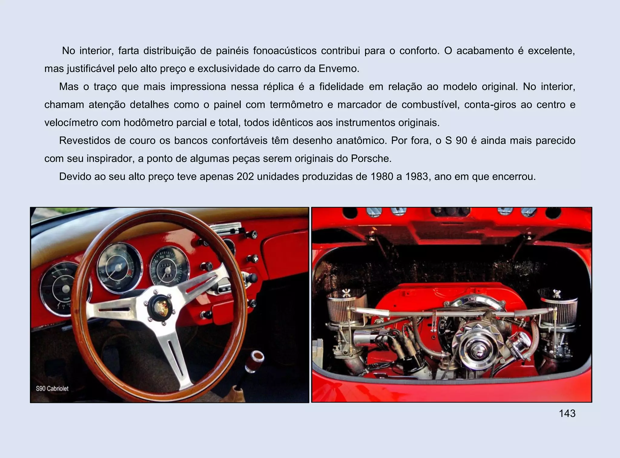 No interior, farta distribuição de painéis fonoacústicos contribui para o conforto. O acabamento é excelente,
mas justificável pelo alto preço e exclusividade do carro da Envemo.
Mas o traço que mais impressiona nessa réplica é a fidelidade em relação ao modelo original. No interior,
chamam atenção detalhes como o painel com termômetro e marcador de combustível, conta-giros ao centro e
velocímetro com hodômetro parcial e total, todos idênticos aos instrumentos originais.
Revestidos de couro os bancos confortáveis têm desenho anatômico. Por fora, o S 90 é ainda mais parecido
com seu inspirador, a ponto de algumas peças serem originais do Porsche.
Devido ao seu alto preço teve apenas 202 unidades produzidas de 1980 a 1983, ano em que encerrou.

143

 