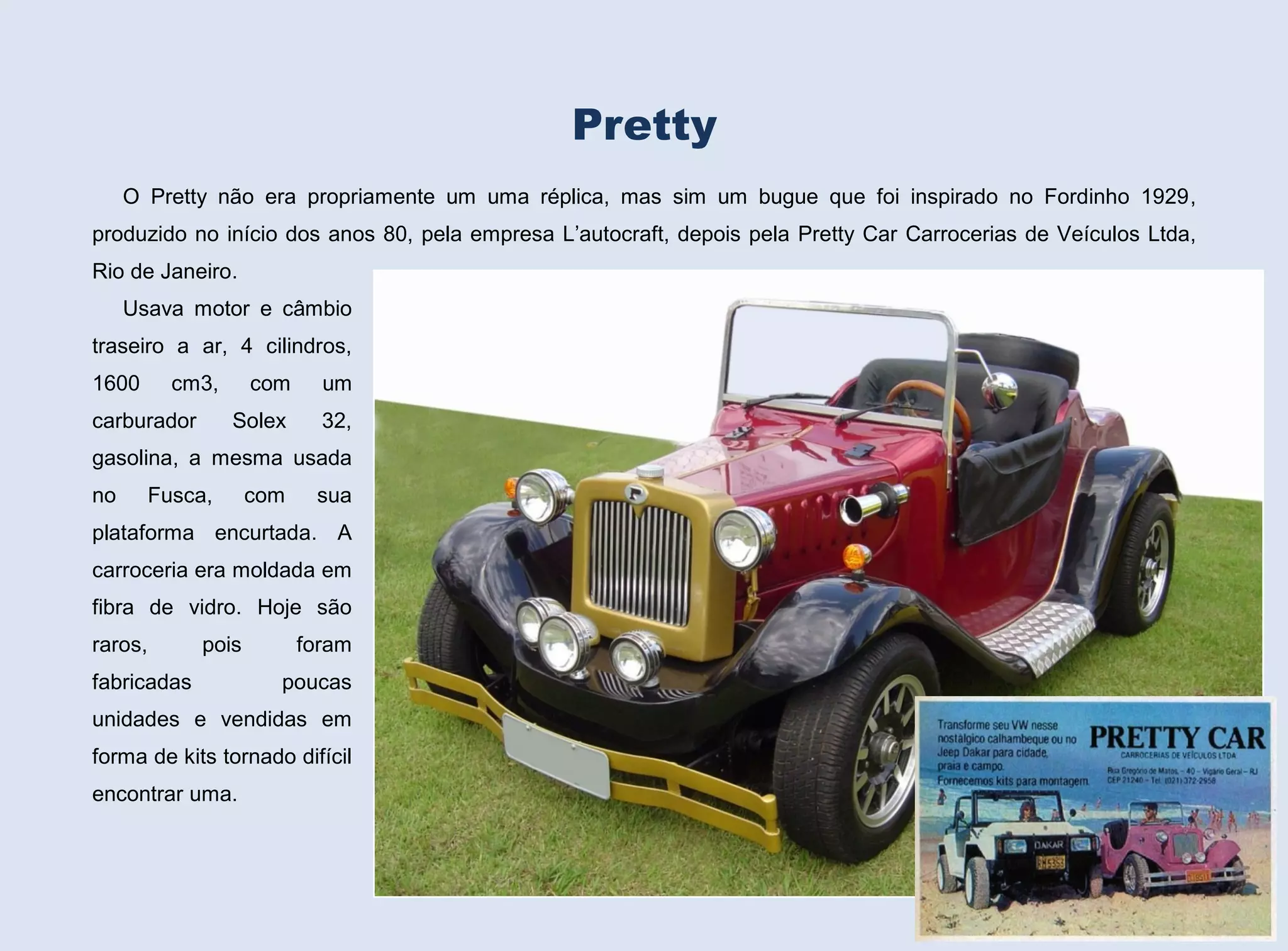 Pretty
O Pretty não era propriamente um uma réplica, mas sim um bugue que foi inspirado no Fordinho 1929,
produzido no início dos anos 80, pela empresa L’autocraft, depois pela Pretty Car Carrocerias de Veículos Ltda,
Rio de Janeiro.
Usava motor e câmbio
traseiro a ar, 4 cilindros,
1600

cm3,

um

Solex

carburador

com

32,

gasolina, a mesma usada
no

Fusca,

com

sua

plataforma encurtada. A
carroceria era moldada em
fibra de vidro. Hoje são
raros,

pois

fabricadas

foram
poucas

unidades e vendidas em
forma de kits tornado difícil
encontrar uma.
151

 