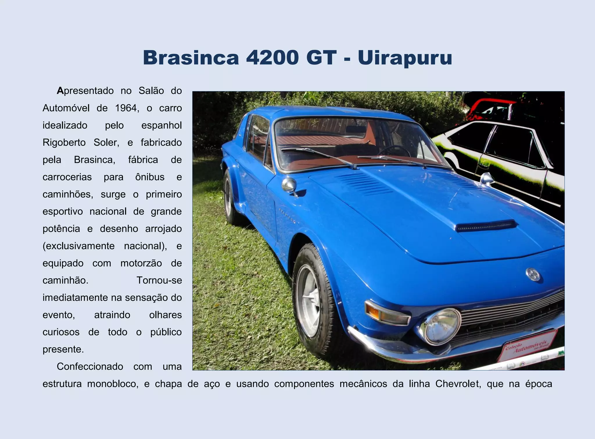 Brasinca 4200 GT - Uirapuru
Apresentado no Salão do
Automóvel de 1964, o carro
idealizado

pelo

espanhol

Rigoberto Soler, e fabricado
pela

Brasinca,

carrocerias

fábrica

para

de

ônibus

e

caminhões, surge o primeiro
esportivo nacional de grande
potência e desenho arrojado
(exclusivamente nacional), e
equipado com motorzão de
caminhão.

Tornou-se

imediatamente na sensação do
evento,

atraindo

olhares

curiosos de todo o público
presente.
Confeccionado

com

uma

estrutura monobloco, e chapa de aço e usando componentes mecânicos da linha Chevrolet, que na época

 
