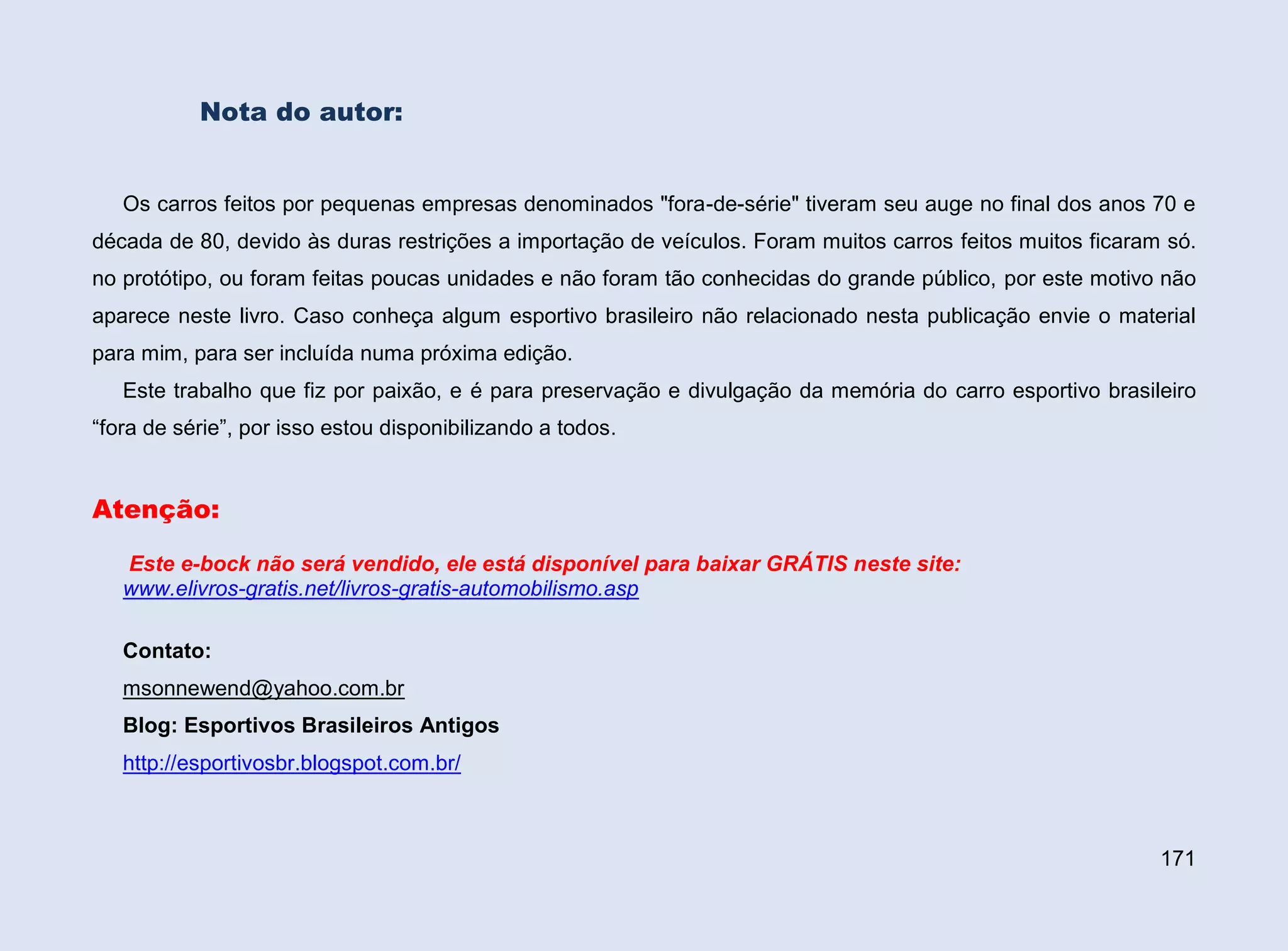 Nota do autor:

Os carros feitos por pequenas empresas denominados "fora-de-série" tiveram seu auge no final dos anos 70 e
década de 80, devido às duras restrições a importação de veículos. Foram muitos carros feitos muitos ficaram só.
no protótipo, ou foram feitas poucas unidades e não foram tão conhecidas do grande público, por este motivo não
aparece neste livro. Caso conheça algum esportivo brasileiro não relacionado nesta publicação envie o material
para mim, para ser incluída numa próxima edição.
Este trabalho que fiz por paixão, e é para preservação e divulgação da memória do carro esportivo brasileiro
“fora de série”, por isso estou disponibilizando a todos.

Atenção:
Este e-bock não será vendido, ele está disponível para baixar GRÁTIS neste site:
www.elivros-gratis.net/livros-gratis-automobilismo.asp
Contato:
msonnewend@yahoo.com.br
Blog: Esportivos Brasileiros Antigos
http://esportivosbr.blogspot.com.br/

171

 