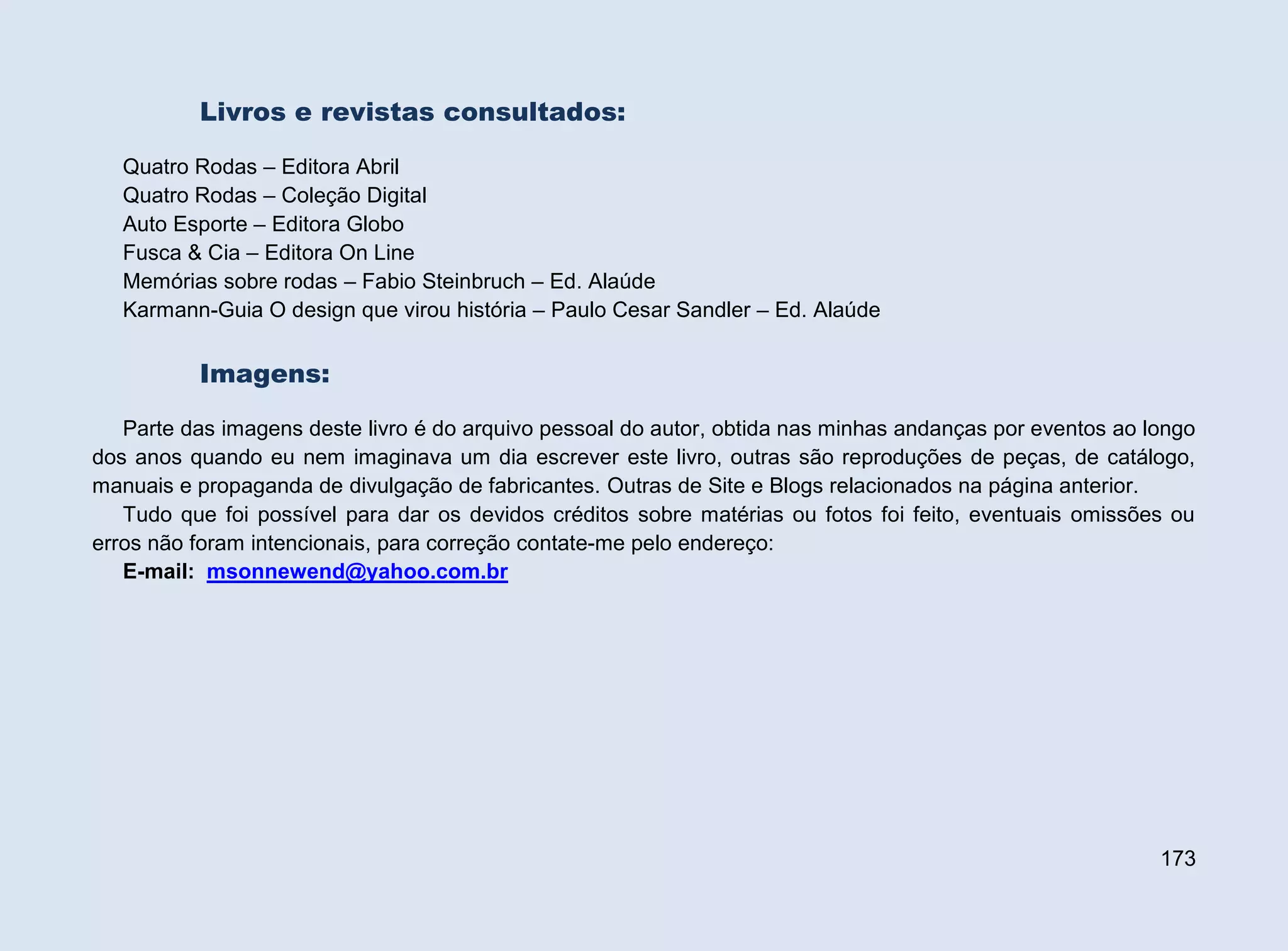 Livros e revistas consultados:
Quatro Rodas – Editora Abril
Quatro Rodas – Coleção Digital
Auto Esporte – Editora Globo
Fusca & Cia – Editora On Line
Memórias sobre rodas – Fabio Steinbruch – Ed. Alaúde
Karmann-Guia O design que virou história – Paulo Cesar Sandler – Ed. Alaúde

Imagens:
Parte das imagens deste livro é do arquivo pessoal do autor, obtida nas minhas andanças por eventos ao longo
dos anos quando eu nem imaginava um dia escrever este livro, outras são reproduções de peças, de catálogo,
manuais e propaganda de divulgação de fabricantes. Outras de Site e Blogs relacionados na página anterior.
Tudo que foi possível para dar os devidos créditos sobre matérias ou fotos foi feito, eventuais omissões ou
erros não foram intencionais, para correção contate-me pelo endereço:
E-mail: msonnewend@yahoo.com.br

173

 
