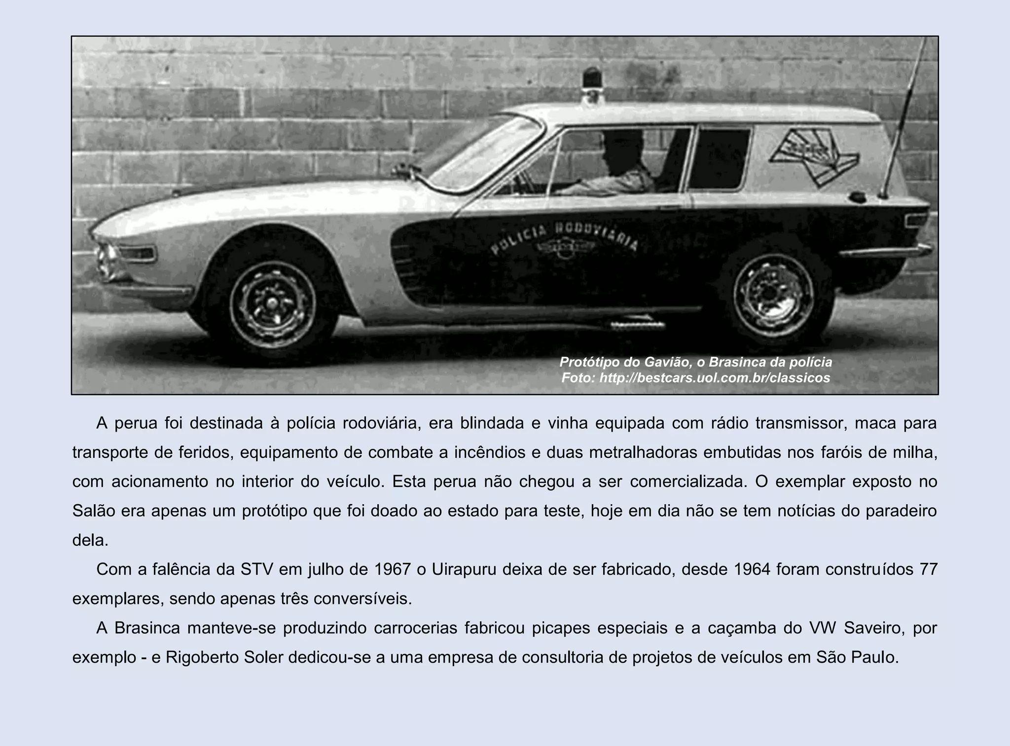 Protótipo do Gavião, o Brasinca da polícia
Foto: http://bestcars.uol.com.br/classicos

A perua foi destinada à polícia rodoviária, era blindada e vinha equipada com rádio transmissor, maca para
transporte de feridos, equipamento de combate a incêndios e duas metralhadoras embutidas nos faróis de milha,
com acionamento no interior do veículo. Esta perua não chegou a ser comercializada. O exemplar exposto no
Salão era apenas um protótipo que foi doado ao estado para teste, hoje em dia não se tem notícias do paradeiro
dela.
Com a falência da STV em julho de 1967 o Uirapuru deixa de ser fabricado, desde 1964 foram construídos 77
exemplares, sendo apenas três conversíveis.
A Brasinca manteve-se produzindo carrocerias fabricou picapes especiais e a caçamba do VW Saveiro, por
exemplo - e Rigoberto Soler dedicou-se a uma empresa de consultoria de projetos de veículos em São Paulo.

 