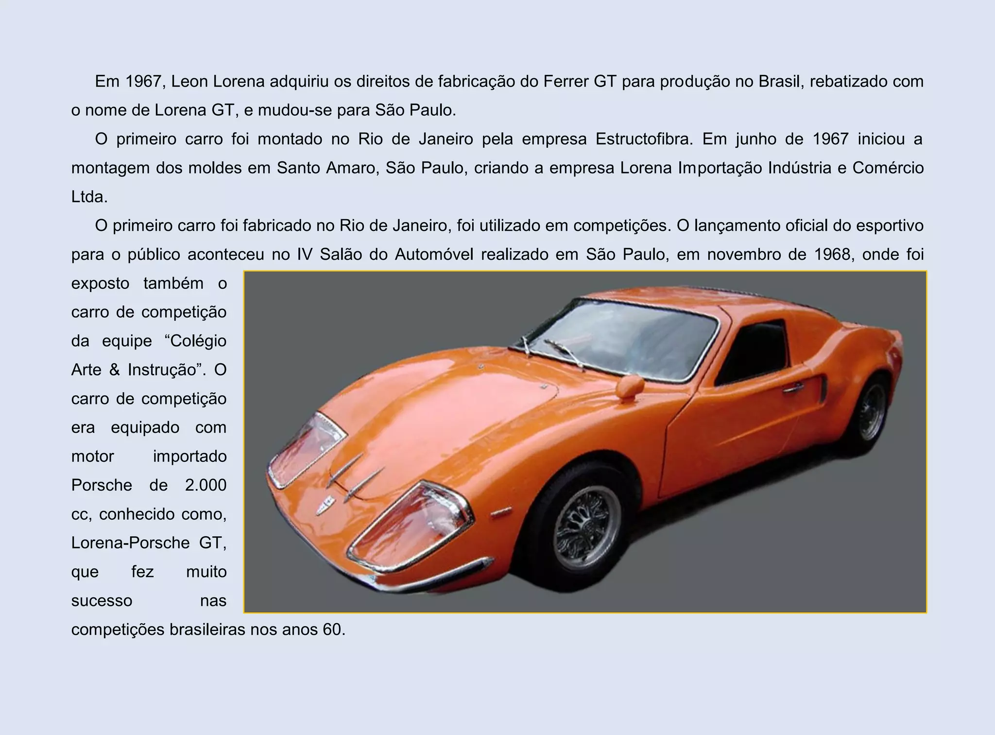 Em 1967, Leon Lorena adquiriu os direitos de fabricação do Ferrer GT para produção no Brasil, rebatizado com
o nome de Lorena GT, e mudou-se para São Paulo.
O primeiro carro foi montado no Rio de Janeiro pela empresa Estructofibra. Em junho de 1967 iniciou a
montagem dos moldes em Santo Amaro, São Paulo, criando a empresa Lorena Importação Indústria e Comércio
Ltda.
O primeiro carro foi fabricado no Rio de Janeiro, foi utilizado em competições. O lançamento oficial do esportivo
para o público aconteceu no IV Salão do Automóvel realizado em São Paulo, em novembro de 1968, onde foi
exposto também o
carro de competição
da equipe “Colégio
Arte & Instrução”. O
carro de competição
era equipado com
motor

importado

Porsche

de

2.000

cc, conhecido como,
Lorena-Porsche GT,
que

fez

sucesso

muito
nas

competições brasileiras nos anos 60.

 
