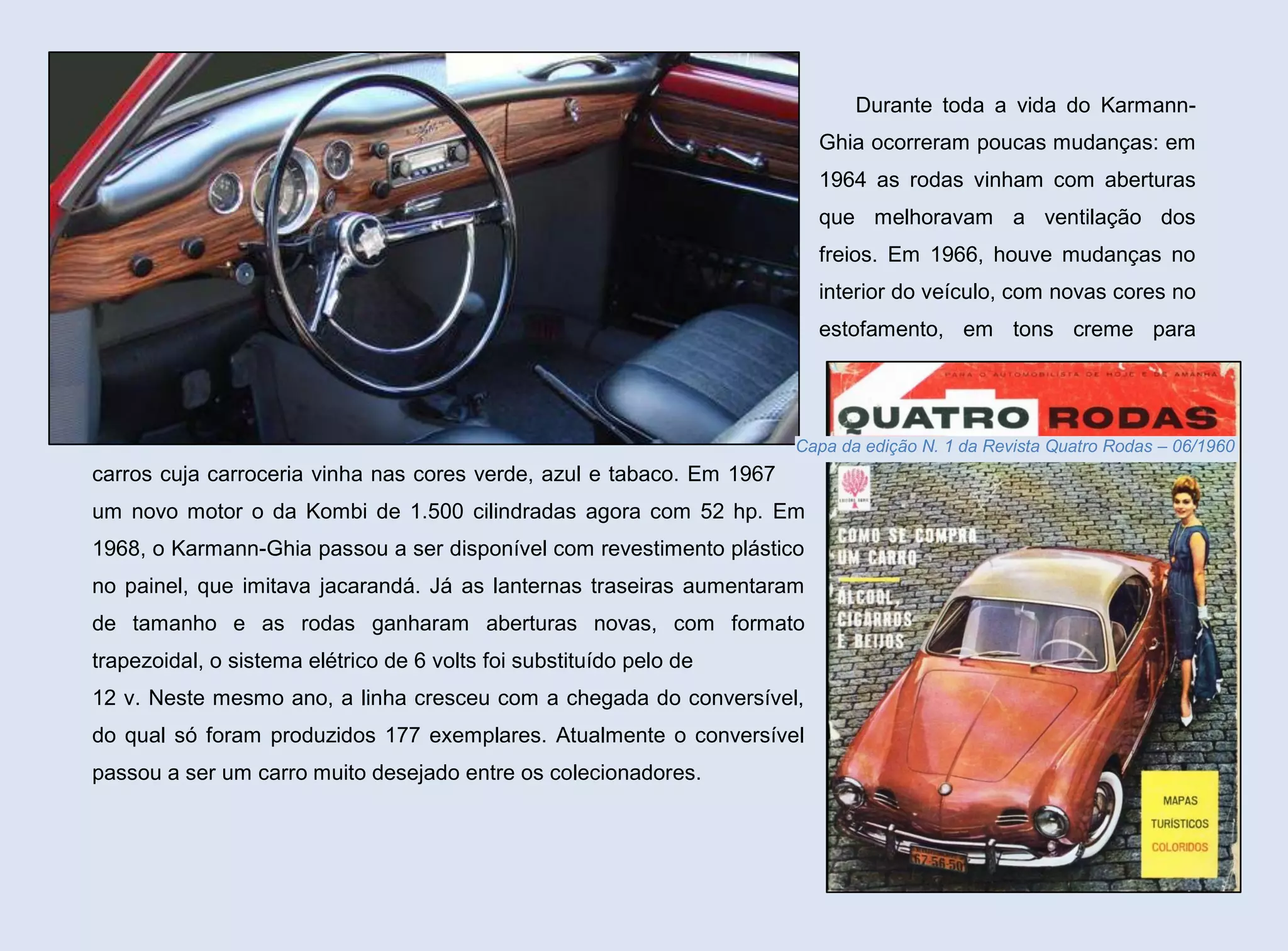 Durante toda a vida do KarmannGhia ocorreram poucas mudanças: em
1964 as rodas vinham com aberturas
que melhoravam a ventilação dos
freios. Em 1966, houve mudanças no
interior do veículo, com novas cores no
estofamento, em tons creme para

Capa da edição N. 1 da Revista Quatro Rodas – 06/1960

carros cuja carroceria vinha nas cores verde, azul e tabaco. Em 1967
um novo motor o da Kombi de 1.500 cilindradas agora com 52 hp. Em
1968, o Karmann-Ghia passou a ser disponível com revestimento plástico
no painel, que imitava jacarandá. Já as lanternas traseiras aumentaram
de tamanho e as rodas ganharam aberturas novas, com formato
trapezoidal, o sistema elétrico de 6 volts foi substituído pelo de
12 v. Neste mesmo ano, a linha cresceu com a chegada do conversível,
do qual só foram produzidos 177 exemplares. Atualmente o conversível
passou a ser um carro muito desejado entre os colecionadores.

38

 