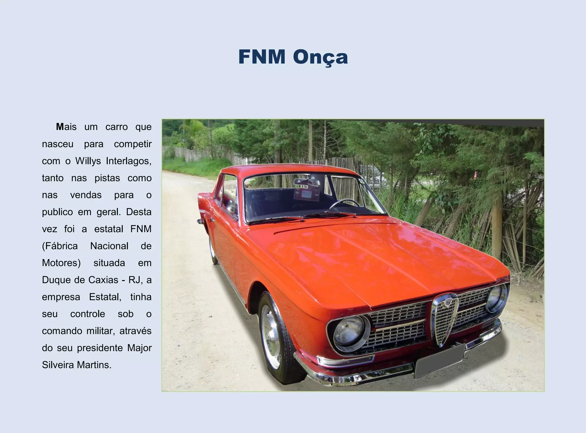 FNM Onça

Mais um carro que
nasceu

para

competir

com o Willys Interlagos,
tanto nas pistas como
nas

vendas

para

o

publico em geral. Desta
vez foi a estatal FNM
(Fábrica

Nacional

de

Motores)

situada

em

Duque de Caxias - RJ, a
empresa Estatal, tinha
seu

controle

sob

o

comando militar, através
do seu presidente Major
Silveira Martins.

 