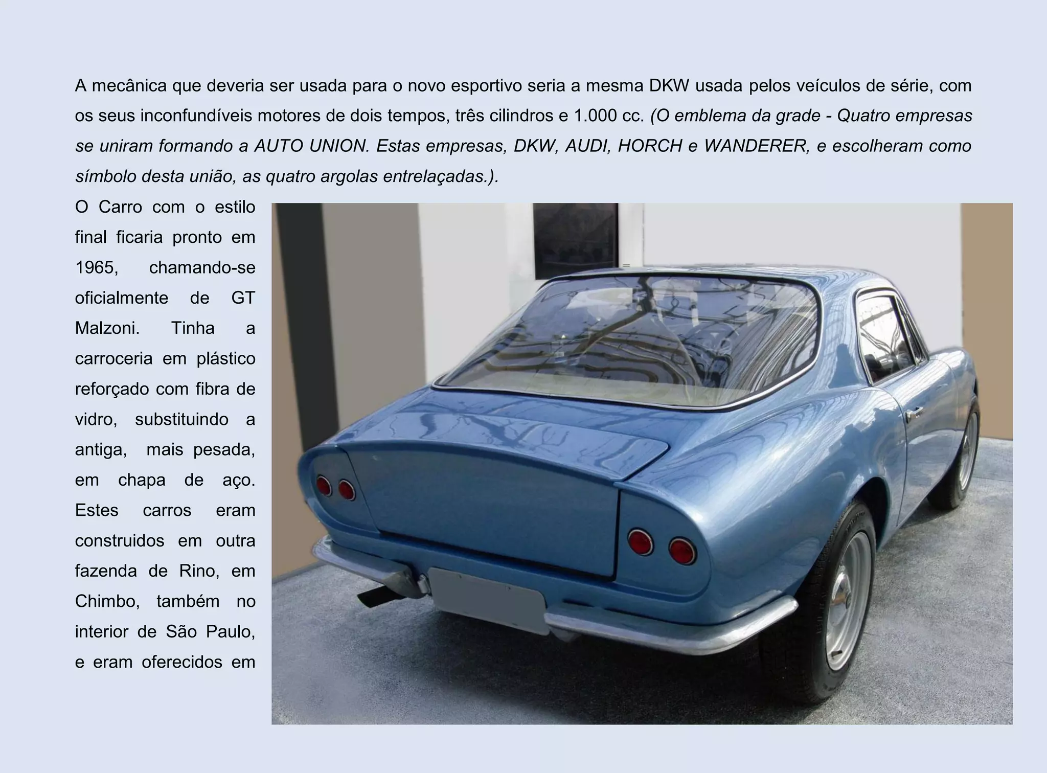 A mecânica que deveria ser usada para o novo esportivo seria a mesma DKW usada pelos veículos de série, com
os seus inconfundíveis motores de dois tempos, três cilindros e 1.000 cc. (O emblema da grade - Quatro empresas
se uniram formando a AUTO UNION. Estas empresas, DKW, AUDI, HORCH e WANDERER, e escolheram como
símbolo desta união, as quatro argolas entrelaçadas.).
O Carro com o estilo
final ficaria pronto em
1965,

chamando-se

oficialmente
Malzoni.

de
Tinha

GT
a

carroceria em plástico
reforçado com fibra de
vidro, substituindo a
antiga,
em

mais pesada,

chapa

Estes

de

carros

aço.
eram

construidos em outra
fazenda de Rino, em
Chimbo, também no
interior de São Paulo,
e eram oferecidos em
44

 