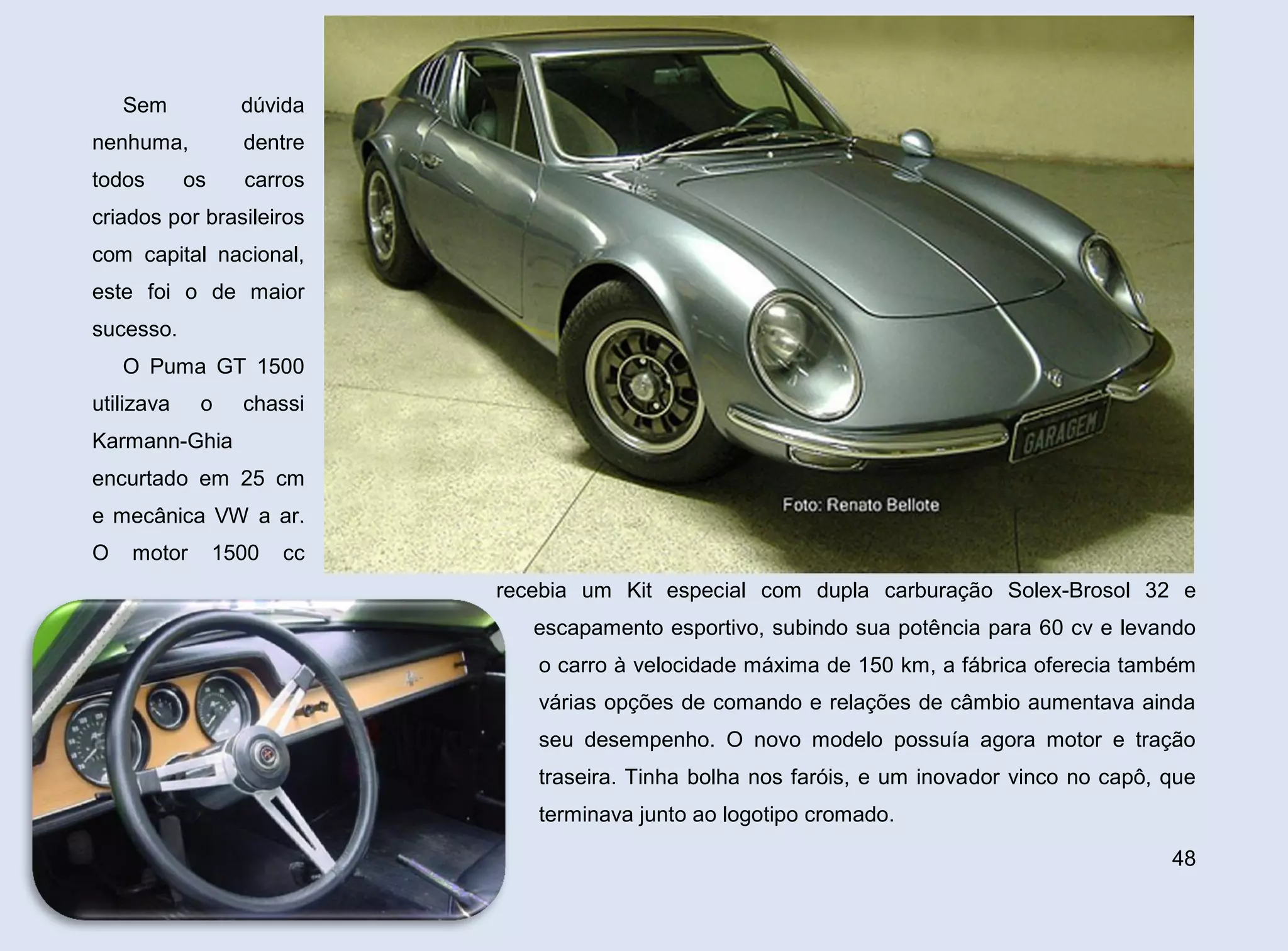 Sem

dúvida

nenhuma,

dentre

todos

carros

os

criados por brasileiros
com capital nacional,
este foi o de maior
sucesso.
O Puma GT 1500
utilizava

o

chassi

Karmann-Ghia
encurtado em 25 cm
e mecânica VW a ar.
O

motor

1500

cc
recebia um Kit especial com dupla carburação Solex-Brosol 32 e
escapamento esportivo, subindo sua potência para 60 cv e levando
o carro à velocidade máxima de 150 km, a fábrica oferecia também
várias opções de comando e relações de câmbio aumentava ainda
seu desempenho. O novo modelo possuía agora motor e tração
traseira. Tinha bolha nos faróis, e um inovador vinco no capô, que
terminava junto ao logotipo cromado.
48

 