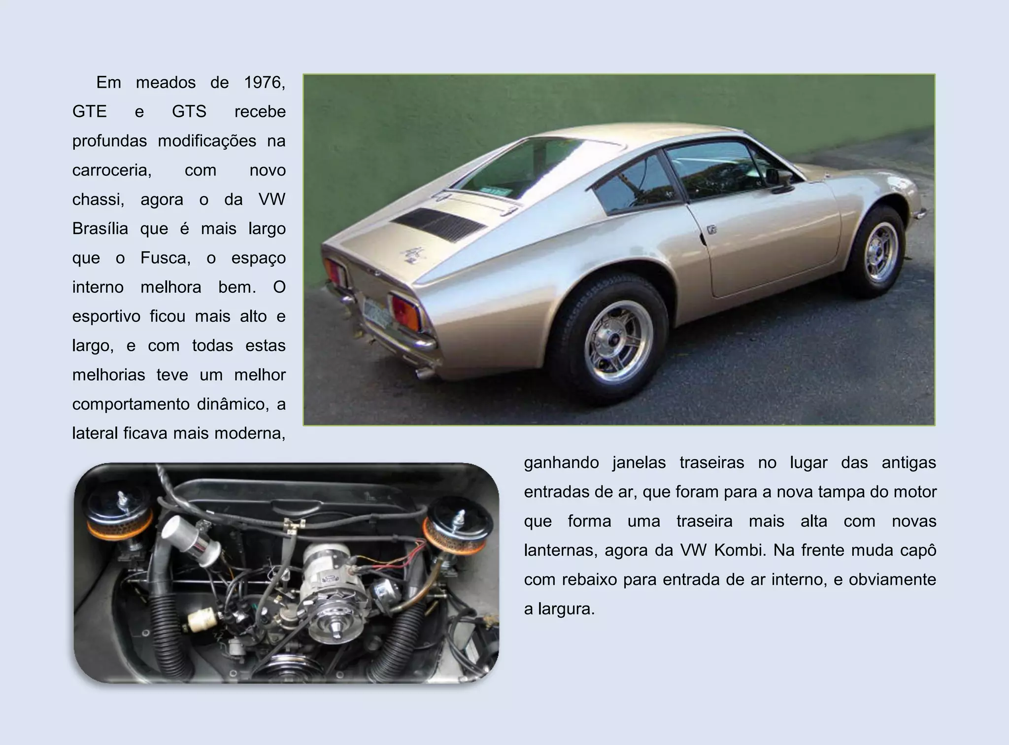 Em meados de 1976,
GTE

e

GTS

recebe

profundas modificações na
carroceria,

com

novo

chassi, agora o da VW
Brasília que é mais largo
que o Fusca, o espaço
interno melhora bem. O
esportivo ficou mais alto e
largo, e com todas estas
melhorias teve um melhor
comportamento dinâmico, a
lateral ficava mais moderna,
ganhando janelas traseiras no lugar das antigas
entradas de ar, que foram para a nova tampa do motor
que forma uma traseira mais alta com novas
lanternas, agora da VW Kombi. Na frente muda capô
com rebaixo para entrada de ar interno, e obviamente
a largura.

 