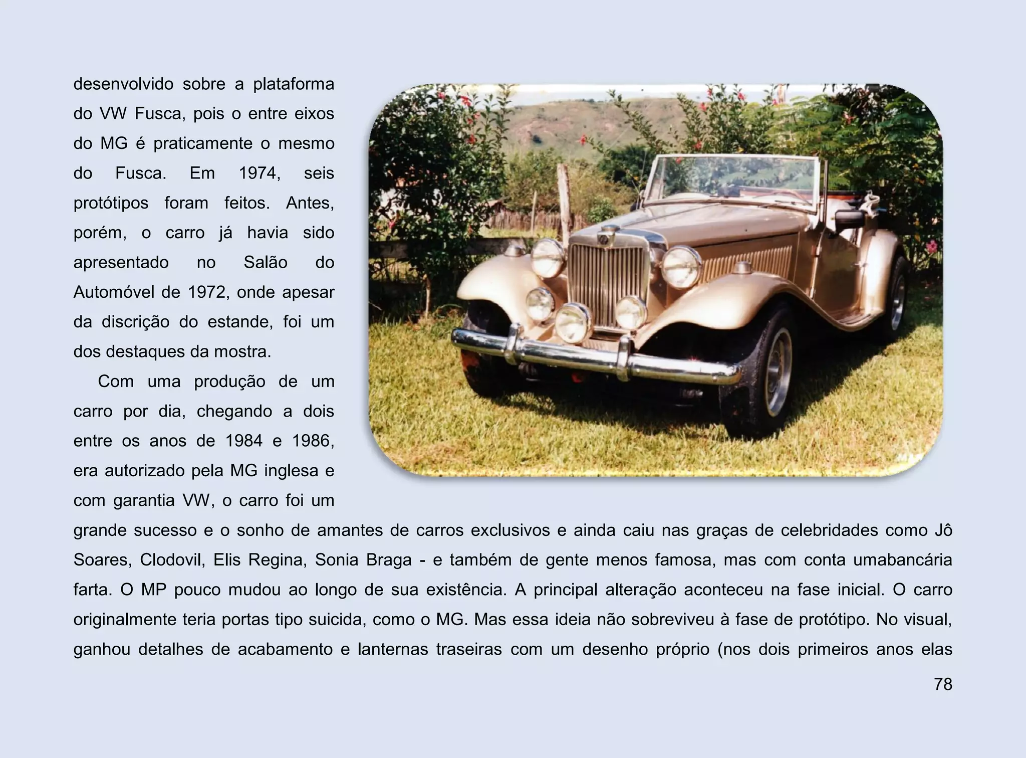 desenvolvido sobre a plataforma
do VW Fusca, pois o entre eixos
do MG é praticamente o mesmo
do

Fusca.

Em

1974,

seis

protótipos foram feitos. Antes,
porém, o carro já havia sido
apresentado

no

Salão

do

Automóvel de 1972, onde apesar
da discrição do estande, foi um
dos destaques da mostra.
Com uma produção de um
carro por dia, chegando a dois
entre os anos de 1984 e 1986,
era autorizado pela MG inglesa e
com garantia VW, o carro foi um
grande sucesso e o sonho de amantes de carros exclusivos e ainda caiu nas graças de celebridades como Jô
Soares, Clodovil, Elis Regina, Sonia Braga - e também de gente menos famosa, mas com conta umabancária
farta. O MP pouco mudou ao longo de sua existência. A principal alteração aconteceu na fase inicial. O carro
originalmente teria portas tipo suicida, como o MG. Mas essa ideia não sobreviveu à fase de protótipo. No visual,
ganhou detalhes de acabamento e lanternas traseiras com um desenho próprio (nos dois primeiros anos elas
78

 