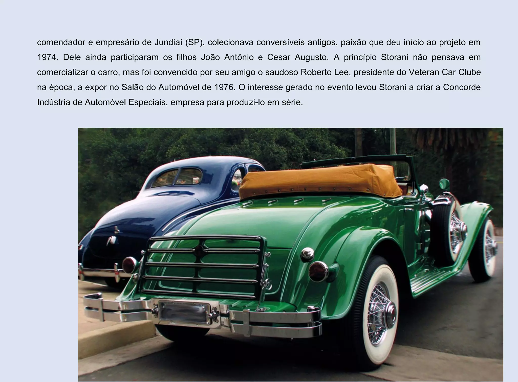 comendador e empresário de Jundiaí (SP), colecionava conversíveis antigos, paixão que deu início ao projeto em
1974. Dele ainda participaram os filhos João Antônio e Cesar Augusto. A princípio Storani não pensava em
comercializar o carro, mas foi convencido por seu amigo o saudoso Roberto Lee, presidente do Veteran Car Clube
na época, a expor no Salão do Automóvel de 1976. O interesse gerado no evento levou Storani a criar a Concorde
Indústria de Automóvel Especiais, empresa para produzi-lo em série.

82

 
