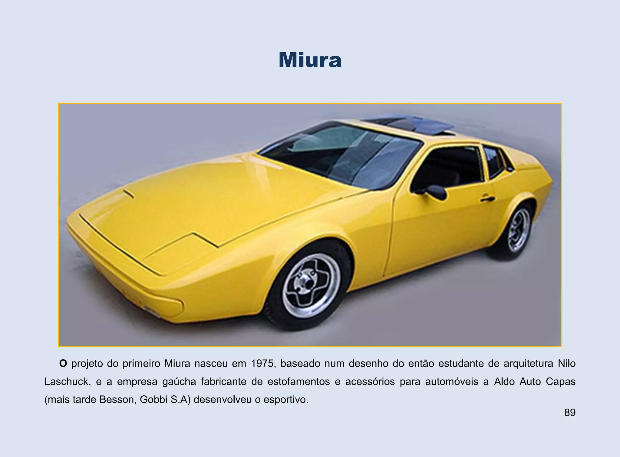 Miura

O projeto do primeiro Miura nasceu em 1975, baseado num desenho do então estudante de arquitetura Nilo
Laschuck, e a empresa gaúcha fabricante de estofamentos e acessórios para automóveis a Aldo Auto Capas
(mais tarde Besson, Gobbi S.A) desenvolveu o esportivo.
89

 