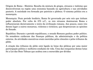 Origem de Roma ­ História: Resulta da mistura de gregos, etruscos e italiotas que 
desenvolveram na região uma economia baseada na agricultura e nas atividades 
pastoris. A sociedade era formada por patrícios e plebeus. O sistema político era a 
monarquia.
Monarquia: Num período lendário, Roma foi governada por sete reis que tinham 
poder  absoluto.  Por  volta  de  575  a.C.,  os  reis  etruscos  dominaram  Roma  e 
influenciaram decisivamente o início da civilização romana. Aos poucos, esses reis 
deram lugar a outros monarcas, violentos e tirânicos, que desprezavam as opiniões 
do Senado.
República: Durante o período republicano, o senado Romano ganhou poder político. 
Os  senadores  cuidavam  das  finanças  públicas,  da  administração  e  da  política 
externa. As atividades executivas eram exercidas pelos cônsules e pelos tribunos da 
plebe.
A  criação  dos  tribunos  da  plebe  está  ligada  às  lutas  dos  plebeus  por  uma  maior 
participação política e melhores condições de vida. Uma das conquistas destas lutas 
foi a Lei das Doze Tábuas que acabou com a escravidão por dívidas
 