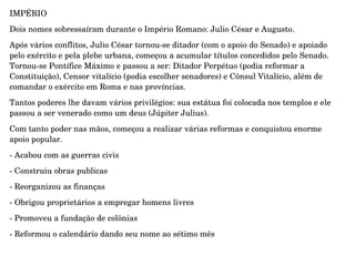 IMPÉRIO
Dois nomes sobressaíram durante o Império Romano: Julio César e Augusto.
Após vários conflitos, Julio César tornou­se ditador (com o apoio do Senado) e apoiado 
pelo exército e pela plebe urbana, começou a acumular títulos concedidos pelo Senado. 
Tornou­se Pontífice Máximo e passou a ser: Ditador Perpétuo (podia reformar a 
Constituição), Censor vitalício (podia escolher senadores) e Cônsul Vitalício, além de 
comandar o exército em Roma e nas províncias.
Tantos poderes lhe davam vários privilégios: sua estátua foi colocada nos templos e ele 
passou a ser venerado como um deus (Júpiter Julius).
Com tanto poder nas mãos, começou a realizar várias reformas e conquistou enorme 
apoio popular.
­ Acabou com as guerras civis
­ Construiu obras publicas
­ Reorganizou as finanças
­ Obrigou proprietários a empregar homens livres
­ Promoveu a fundação de colônias
­ Reformou o calendário dando seu nome ao sétimo mês
 