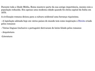 Durante toda a Idade Média, Roma manteve parte da sua antiga importância, mesmo com a 
população reduzida. Era apenas uma modesta cidade quando foi eleita capital da Itália em 
1870.
A civilização romana deixou para a cultura ocidental uma herança riquíssima.
­ A legislação adotada hoje em vários países do mundo tem como inspiração o Direito criado 
pelos romanos
­ Várias línguas (inclusive o português) derivaram do latim falado pelos romanos
­ Arquitetura
­Literatura 
 