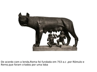 De acordo com a lenda,Roma foi fundada em 753 a.c ,por Rômulo e
Remo,que foram criados por uma loba
 