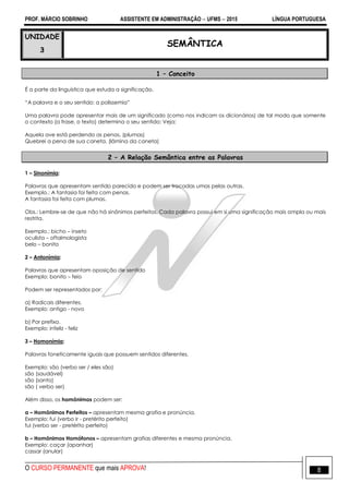 PROF. MÁRCIO SOBRINHO ASSISTENTE EM ADMINISTRAÇÃO  UFMS  2015 LÍNGUA PORTUGUESA
O CURSO PERMANENTE que mais APROVA! 8
UNIDADE
3
SEMÂNTICA
1 – Conceito
É a parte da linguística que estuda a significação.
―A palavra e o seu sentido: a polissemia‖
Uma palavra pode apresentar mais de um significado (como nos indicam os dicionários) de tal modo que somente
o contexto (a frase, o texto) determina o seu sentido: Veja:
Aquela ave está perdendo as penas. (plumas)
Quebrei a pena de sua caneta. (lâmina da caneta)
2 – A Relação Semântica entre as Palavras
1 – Sinonímia:
Palavras que apresentam sentido parecido e podem ser trocadas umas pelas outras.
Exemplo.: A fantasia foi feita com penas.
A fantasia foi feita com plumas.
Obs.: Lembre-se de que não há sinônimos perfeitos. Cada palavra possui em si uma significação mais ampla ou mais
restrita.
Exemplo.: bicho – inseto
oculista – oftalmologista
belo – bonito
2 – Antonímia:
Palavras que apresentam oposição de sentido
Exemplo: bonito – feio
Podem ser representados por:
a) Radicais diferentes.
Exemplo: antigo - novo
b) Por prefixo.
Exemplo: infeliz - feliz
3 – Homonímia:
Palavras foneticamente iguais que possuem sentidos diferentes.
Exemplo: são (verbo ser / eles são)
são (saudável)
são (santo)
são ( verbo ser)
Além disso, os homônimos podem ser:
a – Homônimos Perfeitos – apresentam mesma grafia e pronúncia.
Exemplo: fui (verbo ir - pretérito perfeito)
fui (verbo ser - pretérito perfeito)
b – Homônimos Homófonos – apresentam grafias diferentes e mesma pronúncia.
Exemplo: caçar (apanhar)
cassar (anular)
 
