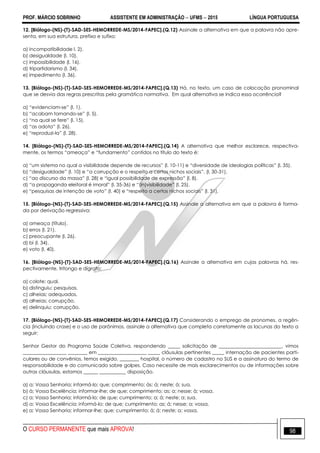 PROF. MÁRCIO SOBRINHO ASSISTENTE EM ADMINISTRAÇÃO  UFMS  2015 LÍNGUA PORTUGUESA
O CURSO PERMANENTE que mais APROVA! 98
12. [Biólogo-(NS)-(T)-SAD-SES-HEMORREDE-MS/2014-FAPEC].(Q.12) Assinale a alternativa em que a palavra não apre-
senta, em sua estrutura, prefixo e sufixo:
a) incompatibilidade l. 2).
b) desigualdade (l. 10).
c) impossibilidade (l. 16).
d) tripartidarismo (l. 34).
e) impedimento (l. 36).
13. [Biólogo-(NS)-(T)-SAD-SES-HEMORREDE-MS/2014-FAPEC].(Q.13) Há, no texto, um caso de colocação pronominal
que se desvia das regras prescritas pela gramática normativa. Em qual alternativa se indica essa ocorrência?
a) ―evidenciam-se‖ (l. 1).
b) ―acabam tornando-se‖ (l. 5).
c) ―na qual se fere‖ (l. 15).
d) ―as adota‖ (l. 26).
e) ―reproduzi-la‖ (l. 28).
14. [Biólogo-(NS)-(T)-SAD-SES-HEMORREDE-MS/2014-FAPEC].(Q.14) A alternativa que melhor esclarece, respectiva-
mente, os termos ―ameaça‖ e ―fundamento‖ contidos no título do texto é:
a) ―um sistema no qual a visibilidade depende de recursos‖ (l. 10-11) e ―diversidade de ideologias políticas‖ (l. 35).
b) ―desigualdade‖ (l. 10) e ―a corrupção e o respeito a certos nichos sociais‖. (l. 30-31).
c) ―ao discurso da massa‖ (l. 28) e ―igual possibilidade de expressão‖ (l. 8).
d) ―a propaganda eleitoral é imoral‖ (l. 35-36) e ―(in)visibilidade‖ (l. 25).
e) ―pesquisas de intenção de voto‖ (l. 40) e ―respeito a certos nichos sociais‖ (l. 31).
15. [Biólogo-(NS)-(T)-SAD-SES-HEMORREDE-MS/2014-FAPEC].(Q.15) Assinale a alternativa em que a palavra é forma-
da por derivação regressiva:
a) ameaça (título).
b) erros (l. 21).
c) preocupante (l. 26).
d) bi (l. 34).
e) voto (l. 40).
16. [Biólogo-(NS)-(T)-SAD-SES-HEMORREDE-MS/2014-FAPEC].(Q.16) Assinale a alternativa em cujas palavras há, res-
pectivamente, tritongo e dígrafo:
a) colote; qual.
b) distinguiu; pesquisas.
c) alheias; adequados.
d) alheias; corrupção.
e) delinquiu; corrupção.
17. [Biólogo-(NS)-(T)-SAD-SES-HEMORREDE-MS/2014-FAPEC].(Q.17) Considerando o emprego de pronomes, a regên-
cia (incluindo crase) e o uso de parônimos, assinale a alternativa que completa corretamente as lacunas do texto a
seguir:
Senhor Gestor do Programa Saúde Coletiva, respondendo _____ solicitação de __________________________, vimos
__________________ ________ em ____________________ _____ cláusulas pertinentes _____ internação de pacientes parti-
culares ou de convênios, temos exigido, ________ hospital, o número de cadastro no SUS e a assinatura do termo de
responsabilidade e do comunicado sobre golpes. Caso necessite de mais esclarecimentos ou de informações sobre
outras cláusulas, estamos ______ ___________ disposição.
a) a; Vossa Senhoria; informá-lo; que; comprimento; às; á; neste; á; sua.
b) à; Vossa Excelência; informar-lhe; de que; comprimento; as; a; nesse; à; vossa.
c) a; Vossa Senhoria; informá-lo; de que; cumprimento; a; á; neste; a; sua.
d) a; Vossa Excelência; informá-lo; de que; cumprimento; as; á; nesse; a; vossa.
e) a; Vossa Senhoria; informar-lhe; que; cumprimento; à; á; neste; a; vossa.
 