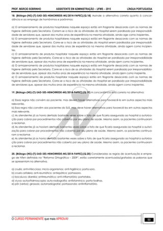 PROF. MÁRCIO SOBRINHO ASSISTENTE EM ADMINISTRAÇÃO  UFMS  2015 LÍNGUA PORTUGUESA
O CURSO PERMANENTE que mais APROVA! 99
18. [Biólogo-(NS)-(T)-SAD-SES-HEMORREDE-MS/2014-FAPEC].(Q.18) Assinale a alternativa correta quanto à concor-
dância e ao emprego de homônimos e parônimos:
a) O armazenamento de produtos hospitalares naquele espaço estão em fragrante desacordo com as normas de
higiene definida pela Secretaria. Correm-se o risco de as atividades do Hospital serem paralisada por irresponsabili-
dade de servidores que, apesar dos muitos anos de experiência na mesma atividade, ainda age como insipientes.
b) O armazenamento de produtos hospitalares naquele espaço estão em flagrante desacordo com as normas de
higiene definidas pela Secretaria. Corre-se o risco de as atividades do Hospital serem paralisadas por irresponsabili-
dade de servidores que, apesar dos muitos anos de experiência na mesma atividade, ainda agem como incipien-
tes.
c) O armazenamento de produtos hospitalar naquele espaço estão em flagrante desacordo com as normas de
higiene definido pela Secretaria. Corre-se o risco de as atividades do Hospital ser paralisada por irresponsabilidade
de servidores que, apesar dos muitos anos de experiência na mesma atividade, ainda ajem como incipientes.
d) O armazenamento de produtos hospitalares naquele espaço estão em fragrante desacordo com as normas de
higiene definida pela Secretaria. Corre-se o risco de as atividades do Hospital serem paralisada por irresponsabilida-
de de servidores que, apesar dos muitos anos de experiência na mesma atividade, ainda ajem como insipiente.
e) O armazenamento de produtos hospitalar naquele espaço estão em flagrante desacordo com as normas de
higiene definida pela Secretaria. Corre-se o risco de as atividades do Hospital ser paralisado por irresponsabilidade
de servidores que, apesar dos muitos anos de experiência na mesma atividade, ainda agem como insipientes.
19. [Biólogo-(NS)-(T)-SAD-SES-HEMORREDE-MS/2014-FAPEC].(Q.19) A concordância está correta na alternativa:
a) Essas regras não convém ao paciente, mas devem haver alternativas para favorecê-lo em outros aspectos mais
relevantes.
b) Essa regra não convêm aos pacientes do SUS, mas deve haver alternativas para favorecê-los em outros aspectos
mais relevante.
c) As atendentes já os havia alertado bastante vezes sobre o fato de que ficaria assegurado ao hospital a autoriza-
ção para cobrar por procedimentos não cobertos por seu plano de saúde. Mesmo assim, os pacientes continuaram
a reclamar.
d) As atendentes já os haviam alertado bastantes vezes sobre o fato de que ficaria assegurada ao hospital a autori-
zação para cobrar por procedimentos não cobertos por seu plano de saúde. Mesmo assim, os pacientes continua-
ram a reclamar.
e) As atendentes já os havia alertado bastantes vezes sobre o fato de que ficaria assegurada ao hospital a autoriza-
ção para cobrar por procedimentos não coberto por seu plano de saúde. Mesmo assim, os pacientes continuaram
a reclamar.
20. [Biólogo-(NS)-(T)-SAD-SES-HEMORREDE-MS/2014-FAPEC].(Q.20) Consideradas as regras de acentuação e empre-
go de hífen definidas na ―Reforma Ortográfica – 2009‖, estão corretamente acentuadas/grafadas as palavras que
se apresentam na alternativa.
a) cruéis; anti-infeccioso; micro-organismos; anti-higiênico; porta-soro.
b) crueis cefaleia; anti-reumático; antiepático; portassoro.
c) bocaiuva; diarréia; antirreumático; anti-inflamatório; portatalas.
d) viuva; autooftalmoscopia; auto-radiografia; antiistamínico; porta-toalhas.
e) pôr (verbo); girassois; autorradiografar; portassonda; antiinflamatório.
 