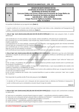 PROF. MÁRCIO SOBRINHO ASSISTENTE EM ADMINISTRAÇÃO  UFMS  2015 LÍNGUA PORTUGUESA
O CURSO PERMANENTE que mais APROVA! 100
PROVA
8
ESTADO DE MATO GROSSO DO SUL
SECRETARIA DE ESTADO DE ADMINISTRAÇÃO
SECRETARIA DE ESTADO DE SAÚDE
Concurso Público de Provas e Títulos para Provimento de Cargo Efetivo do
Quadro de Pessoal da Secretaria de Estado de Saúde
SAD/SES/2014 – NÍVEL SUPERIOR
Cargo: Fiscal de Vigilância Sanitária – Nutricionista
Data: 19/10/2014
As questões 1 e 2 referem-se ao seguinte texto (Texto 1):
1. [Fiscal Vigil. Sanit.-(Nutricionista)-(NS)-(M)-SAD-SES-MS/2014-FAPEC].(Q.1) Sobre esse pequeno texto, é correto
afirmar que:
a) É constituído por um único período, cujas orações, ambas assindéticas, articulam-se por coordenação.
b) É constituído por um único período, cujas orações são, respectivamente, coordenada assindética e coordenada
sindética explicativa.
c) É organizado em um único período, composto por subordinação, cuja segunda oração (de natureza adverbial)
introduz ideia de consequência do fato expresso na primeira.
d) É constituído por um único período, composto por subordinação, cuja segunda oração é adverbial e introduz
ideia de causa do fato expresso na primeira.
e) É constituído por duas orações coordenadas que se articulam por uma relação de adição.
2. [Fiscal Vigil. Sanit.-(Nutricionista)-(NS)-(M)-SAD-SES-MS/2014-FAPEC].(Q.2) A alternativa que traz uma informação
verdadeira a respeito de estruturas que compõem o texto ou de relações sintáticas e semânticas que nele se esta-
belecem é:
a) O texto apresenta problemas de pontuação: deveria haver vírgula após a palavra ―que‖ antes de ―todos os di-
as‖.
b) Há, no texto, um problema de concordância: a forma verbal da primeira oração deveria estar na primeira pes-
soa do plural (―acreditamos‖).
c) Na primeira oração, o sujeito é simples; na segunda, é indeterminado, o que causa problemas de coesão e de
coerência, impedindo a compreensão do texto.
d) Se analisarmos o texto à luz de irrestrita obediência à norma culta, podemos afirmar que, na segunda oração, há
um erro de concordância verbal.
e) Há, no texto, problemas de coesão: não é possível identificar a quem se refere o pronome ―nele‖ nem o sujeito
de ―investimos‖.
Para responder às questões de 3 a 7, leia este pequeno texto (Texto 2):
3. [Fiscal Vigil. Sanit.-(Nutricionista)-(NS)-(M)-SAD-SES-MS/2014-FAPEC].(Q.3) A oração está corretamente analisada
na alternativa:
a) ―para que os verdadeiros corruptos fiquem longe da cadeia‖ = subordinada substantiva objetiva indireta.
b) ―que pune com o bloqueio de bens pessoais todos os diretores da Petrobras‖ = subordinada adjetiva explicativa.
c) ―A decisão do TCU é inexequível‖ = coordenada assindética conclusiva.
d) ―pode contribuir‖ = subordinada substantiva objetiva direta.
e) ―para que os verdadeiros corruptos fiquem longe da cadeia‖ = subordinada adverbial final.
A gente credita em um mundo melhor: tanto que investimos nele todos os dias. (Adaptado de Propaganda da
AmBev – Companhia de Bebidas das Américas). (Texto 1)
A decisão do TCU que pune com o bloqueio de bens pessoais todos os diretores da Petrobras é inexequível e
pode contribuir para que os verdadeiros corruptos fiquem longe da cadeia.
(Texto 2)
 