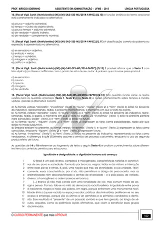 PROF. MÁRCIO SOBRINHO ASSISTENTE EM ADMINISTRAÇÃO  UFMS  2015 LÍNGUA PORTUGUESA
O CURSO PERMANENTE que mais APROVA! 102
10. [Fiscal Vigil. Sanit.-(Nutricionista)-(NS)-(M)-SAD-SES-MS/2014-FAPEC].(Q.10) A função sintática do termo oracional
está corretamente indicada na alternativa:
a) pouco = adjunto adverbial.
b) tempo = núcleo do objeto direto.
c) pouco tempo = adjunto adverbial.
d) de verdade = objeto indireto.
e) de verdade = complemento nominal.
11. [Fiscal Vigil. Sanit.-(Nutricionista)-(NS)-(M)-SAD-SES-MS/2014-FAPEC].(Q.11) A classificação correta da palavra ou
expressão é apresentada na alternativa:
a) ex-senadora = adjetivo.
b) entrada = verbo
c) tempo = advérbio.
d) miragem = adjetivo.
e) política = adjetivo.
12. [Fiscal Vigil. Sanit.-(Nutricionista)-(NS)-(M)-SAD-SES-MS/2014-FAPEC].(Q.12) É possível afirmar que o Texto 3 con-
tém réplica(s) a dizeres conflitantes com o ponto de vista de seu autor. A palavra que cria esse pressuposto é:
a) ex-senadora.
b) mesmo.
c) apenas.
d) miragem.
e) de verdade.
13. [Fiscal Vigil. Sanit.-(Nutricionista)-(NS)-(M)-SAD-SES-MS/2014-FAPEC].(Q.13) Esta questão incide sobre os textos
usados para as questões anteriores (Texto 1, Texto 2 e/ou Texto 3) e avalia conhecimento sobre tempos e modos
verbais. Assinale a alternativa correta:
a) As formas verbais ―acredita‖, ―investimos‖ (Texto 1); ―pune‖, ―pode‖ (Texto 2) e ―tem‖ (Texto 3) estão no presente
do indicativo, representando, todas, o presente momentâneo, o momento em que o texto foi escrito.
b) As formas verbais ―acredita‖ (Texto 1); ―pune‖ (Texto 2) e ―tem‖ (Texto 3) estão no presente do indicativo, repre-
sentando, todas, o agora, o momento em que o texto foi escrito. Já ―investimos‖ (Texto 1) está no pretérito perfeito
(fato concluído),‖pode‖ (Texto 2) e ―tem‖ (Texto 3) estão no futuro.
c) As formas ―pune‖, ―fiquem‖ (Texto 2) e ―tem‖ (Texto 3) expressam os fatos como possibilidades, razão por que
estão no modo subjuntivo.
d) Embora estejam no presente, as formas verbais ―investimos‖ (Texto 1) e ―pune‖ (Texto 2) expressam os fatos como
concluídos, enquanto ―fiquem‖ (Texto 2) e ―tem‖ (Texto 3) expressam futuro.
e) As formas ―investimos‖ (Texto 1) e ―tem‖ (Texto 3) estão no presente do indicativo, representando os fatos como
verdadeiros. A diferença é que a primeira assume o sentido de processo costumeiro, enquanto o uso da segunda
produz efeito de futuro.
As questões de 14 a 18 referem-se ao fragmento de texto a seguir (Texto 4) e avaliam conhecimentos sobre diferen-
tes itens do conteúdo previsto para esta prova:
Igualdade e desigualdade: a dignidade humana sob ameaça
1
2
3
4
5
6
7
8
9
10
11
12
13
14
O Brasil é um país diverso, complexo e miscigenado, características notórias e constituti-
vas de seu povo e sociedade. Formado por brancos, negros, índios e da mistura e interação
entre esses povos e etnias, é, pois, uma nação que traz, da diversidade, a sua unidade. Teori-
camente, essas características, por si sós, não permitiram o abrigo do preconceito, mas as
arbitrariedades têm descaracterizado o sentido de diversidade – e o país passa, de variado,
diverso, a homogêneo: a ordem parece ser branca.
[...] Branco já não mais condiz com uma tonalidade de cor, mas comum modo de ser,
agir e pensar. Por isso, fala-se no mito da democracia racial brasileira. A igualdade entre povos
é inexistente. Negros e índios são pobres, em regra, porque enfrentam uma monumental hosti-
lidade étnica (quase racial) no espaço escolar; práticas discriminatórias proliferam-se no seu
acesso a emprego, porque são os últimos a ser admitidos e os primeiros candidatos a demis-
são. Esse resultado é ―presente‖ de um passado sombrio e que tem gerado, ao longo de sé-
culos, sequelas, como as polêmicas ações afirmativas, que visam a beneficiar esses grupos
discriminados.
 