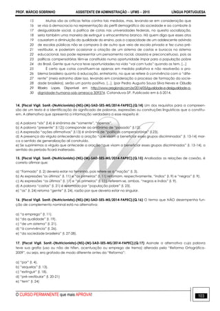 PROF. MÁRCIO SOBRINHO ASSISTENTE EM ADMINISTRAÇÃO  UFMS  2015 LÍNGUA PORTUGUESA
O CURSO PERMANENTE que mais APROVA! 103
15
16
17
18
19
20
21
22
23
24
25
26
27
28
29
30
Muitas são as críticas feitas contra tais medidas, mas, levando-se em consideração que
se visa à democracia na representação do perfil demográfico da sociedade e ao combate à
desigualdade social, a política de cotas nas universidades federais, no quesito socialização,
seria também uma maneira de extinguir o etnocentrismo branco. Há quem diga que esses atos
causariam a diminuição da qualidade do ensino, pois a capacidade de um adolescente advindo
de escolas públicas não se compara à de outro que veio de escola privada e fez curso pré-
vestibular, e poderiam ocasionar a criação de um sistema de castas e buracos no sistema
educacional. Isso pode representar um pensamento racial, classista e preconceituoso, pois as
políticas compensatórias têm-se constituído numa oportunidade ímpar para a população pobre
do Brasil. Gente que nunca teve oportunidades na vida ―vai com tudo‖ quando as tem. [...]
É certo que cotas constituem-se apenas em medida paliativa e não resolverão o pro-
blema brasileiro quanto à educação, entretanto, no que se refere à convivência com o ―dife-
rente‖ (meio estranho dizer isso, levando em consideração o processo de formação da socie-
dade brasileira), serão um ponto positivo. [...]. (por Pedro Augusto Sousa Silva Neves e Cláudio
Ribeiro Lopes. Disponível em http://www.oregional.com.br/2014/05/igualdade-e-desigualdade-a-
dignidade-humana-sob-ameaca 309374. Catanduva-SP. Publicado em 6-5-2014.
14. [Fiscal Vigil. Sanit.-(Nutricionista)-(NS)-(M)-SAD-SES-MS/2014-FAPEC].(Q.14) Um dos requisitos para a compreen-
são de um texto é a identificação do significado de palavras, expressões ou construções linguísticas que o constitu-
em. A alternativa que apresenta a informação verdadeira a esse respeito é:
a) A palavra ―sós‖ (l.4) é sinônima de ―somente‖, ―apenas‖.
b) A palavra ―presente‖ (l.12)) corresponde ao antônimo de ―passado‖ (l.12).
c) A expressão ―ações afirmativas‖ (l.13) é sinônima de ―políticas compensatórias‖ (l.23).
d) A presença da vírgula antecedendo a oração ―que visam a beneficiar esses grupos discriminados‖ (l. 13-14) mar-
ca o sentido de generalização ali construído.
e) Se suprimirmos a vírgula que antecede a oração ―que visam a beneficiar esses grupos discriminados‖ (l. 13-14), o
sentido do período ficará inalterado.
15. [Fiscal Vigil. Sanit.-(Nutricionista)-(NS)-(M)-SAD-SES-MS/2014-FAPEC].(Q.15) Analisadas as relações de coesão, é
correto afirmar que:
a) ―Formado‖ (l. 2) deveria estar no feminino, pois refere-se a ―nação‖ (l. 3).
b) As expressões "os últimos‖ (l. 11) e ―os primeiros‖ (l. 11) retomam, respectivamente, ―índios‖ (l. 9) e ―negros‖ (l. 9).
c) As expressões ―os últimos‖ (l. 11) e ―os primeiros‖ (l. 11), referem-se, ambas, ―negros e índios‖ (l. 9).
d) A palavra ―castas‖ (l. 21) é retomada por ―população pobre‖ (l. 23).
e) ―as‖ (l. 24) retoma ―gente‖ (l. 24), razão por que deveria estar no singular.
16. [Fiscal Vigil. Sanit.-(Nutricionista)-(NS)-(M)-SAD-SES-MS/2014-FAPEC].(Q.16) O termo que NÃO desempenha fun-
ção de complemento nominal está na alternativa:
a) ―a emprego‖ (l. 11).
b) ―da qualidade‖ (l. 19).
c) ―de um sistema‖ (l. 21).
d) ―à convivência‖ (l. 26).
e) ―da sociedade brasileira‖ (l. 27-28).
17. [Fiscal Vigil. Sanit.-(Nutricionista)-(NS)-(M)-SAD-SES-MS/2014-FAPEC].(Q.17) Assinale a alternativa cuja palavra
teve sua grafia (uso ou não de hífen, acentuação ou emprego de trema) alterada pela ―Reforma Ortográfica-
2009‖, ou seja, era grafada de modo diferente antes da ―Reforma‖:
a) ―por‖ (l. 4).
b) ―sequelas‖ (l. 13).
c) ―extinguir‖ (l. 18).
d) ―pré-vestibular‖ (l. 20-21)
e) ―tem‖ (l. 24)
 