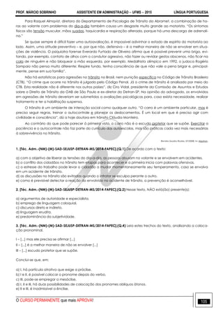 PROF. MÁRCIO SOBRINHO ASSISTENTE EM ADMINISTRAÇÃO  UFMS  2015 LÍNGUA PORTUGUESA
O CURSO PERMANENTE que mais APROVA! 105
Para Raquel Almqvist, diretora do Departamento de Psicologia de Trânsito da Abramet, a combinação de ho-
ras ao volante com problemas do dia-a-dia também causa um desgaste muito grande ao motorista. ―Os sintomas
físicos são tensão muscular, mãos suadas, taquicardia e respiração alterada, porque há uma descarga de adrenali-
na.‖
Se quase sempre é difícil fazer uma autoavaliação, é impossível adivinhar o estado de espírito do motorista ao
lado. Assim, uma atitude preventiva – e, por que não, defensiva – é a melhor maneira de não se envolver em situa-
ções de violência. O psiquiatra forense Everardo Furtado de Oliveira afirma que é possível prevenir uma briga, evi-
tando, por exemplo, contato de olhos com o condutor agressivo, não fazer ou revidar gestos obscenos, não ficar na
cola de ninguém e não bloquear a mão esquerda, por exemplo. Medalhista olímpico em 1992, o judoca Rogério
Sampaio não pensa muito diferente: Respire fundo, tenha consciência de que não vale a pena brigar e, principal-
mente, pense em sua família‖.
Não há estatísticas para agressões no trânsito no Brasil, nem punição específica no Código de Trânsito Brasileiro
(CTB). ―O crime que ocorre no trânsito é julgado pelo Código Penal. Já o crime de trânsito é analisado por meio do
CTB. Esta realidade não é diferente nos outros países‖, diz Ciro Vidal, presidente da Comissão de Assuntos e Estudos
sobre o Direito de Trânsito da OAB de São Paulo e ex-diretor do Detran-SP. Na opinião do advogado, os envolvidos
em agressões de trânsito deveriam ser submetidos a avaliações psicológicas para, caso exista necessidade, realizar
tratamento e ter a habilitação suspensa.
O trânsito é um ambiente de interação social como qualquer outro. ―O carro é um ambiente particular, mas é
preciso seguir regras, treinar o autocontrole e planejar os deslocamentos. É um local em que é preciso agir com
civilidade e consciência‖, diz a hoje doutora em trânsito Cláudia Monteiro.
Ao contrário do que pode parecer à primeira vista, o carro não é o escudo protetor que se supõe. Exercitar a
paciência e o autocontrole não faz parte do currículo das autoescolas, mas são práticas cada vez mais necessárias
à sobrevivência no trânsito.
Revista Quatro Rodas, 07/2008. In: Abptran.
1. [Téc. Adm.-(NM)-(M)-SAD-SEJUSP-DETRAN-MS/2014-FAPEC].(Q.1) De acordo com o texto:
a) com o objetivo de liberar as tensões do dia-a-dia, as pessoas abusam no volante e se envolvem em acidentes.
b) o conflito dos cidadãos no trânsito tem etapas para acontecer e a primeira inicia com palavras ofensivas.
c) o estresse do trabalho pode levar o cidadão a mudar momentaneamente seu temperamento, caso se envolva
em um acidente de trânsito.
d) as discussões no trânsito são evitadas quando o infrator se esculpa perante o outro.
e) como é previsível detectar a reação do envolvido no acidente de trânsito, a prevenção é aconselhável.
2. [Téc. Adm.-(NM)-(M)-SAD-SEJUSP-DETRAN-MS/2014-FAPEC].(Q.2) Nesse texto, NÃO está(ão) presente(s):
a) argumentos de autoridade e especialista.
b) emprego de linguagem coloquial.
c) discursos direto e indireto.
d) linguagem erudita.
e) predominância da subjetividade.
3. [Téc. Adm.-(NM)-(M)-SAD-SEJUSP-DETRAN-MS/2014-FAPEC].(Q.4) Leia estes trechos do texto, analisando a coloca-
ção pronominal.
I – [...] mas ele precisa se afirmar [...]
II – [...] é a melhor maneira de não se envolver [...]
III – [...] escudo protetor que se supõe.
Conclui-se que, em:
a) I, há partícula atrativa que exige a próclise.
b) I e II, é possível colocar o pronome depois do verbo.
c) III, pode-se empregar a mesóclise.
d) I, II e III, há duas possibilidades de colocação dos pronomes oblíquos átonos.
e) II e III, é inadmissível a ênclise.
 