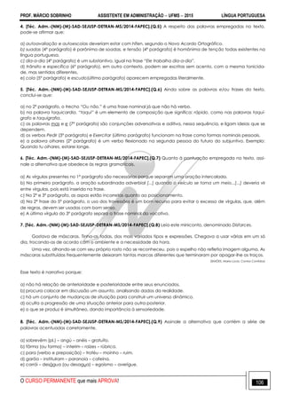 PROF. MÁRCIO SOBRINHO ASSISTENTE EM ADMINISTRAÇÃO  UFMS  2015 LÍNGUA PORTUGUESA
O CURSO PERMANENTE que mais APROVA! 106
4. [Téc. Adm.-(NM)-(M)-SAD-SEJUSP-DETRAN-MS/2014-FAPEC].(Q.5) A respeito das palavras empregadas no texto,
pode-se afirmar que:
a) autoavaliação e autoescolas deveriam estar com hífen, segundo o Novo Acordo Ortográfico.
b) suadas (4º parágrafo) é parônima de soadas, e tensão (4º parágrafo) é homônima de tenção todas existentes na
língua portuguesa.
c) dia-a-dia (4º parágrafo) é um substantivo, igual na frase “Ele trabalha dia-a-dia”.
d) trânsito e específica (6º parágrafo), em outro contexto, podem ser escritas sem acento, com a mesma tonicida-
de, mas sentidos diferentes.
e) cola (5º parágrafo) e escudo(último parágrafo) aparecem empregadas literalmente.
5. [Téc. Adm.-(NM)-(M)-SAD-SEJUSP-DETRAN-MS/2014-FAPEC].(Q.6) Ainda sobre as palavras e/ou frases do texto,
conclui-se que:
a) no 2º parágrafo, o trecho “Ou não.” é uma frase nominal já que não há verbo.
b) na palavra taquicardia, “taqui” é um elemento de composição que significa: rápido, como nas palavras taquí-
grafo e taquigrafia.
c) as palavras mas e e (7º parágrafo) são conjunções adversativas e aditiva, nessa sequência, e ligam ideias que se
dependem.
d) os verbos Pedir (3º parágrafo) e Exercitar (último parágrafo) funcionam na frase como formas nominais pessoais.
e) a palavra olhares (2º parágrafo) é um verbo flexionado na segunda pessoa do futuro do subjuntivo. Exemplo:
Quando tu olhares, estarei longe.
6. [Téc. Adm.-(NM)-(M)-SAD-SEJUSP-DETRAN-MS/2014-FAPEC].(Q.7) Quanto à pontuação empregada no texto, assi-
nale a alternativa que obedece às regras gramaticais.
a) As vírgulas presentes no 1º parágrafo são necessárias porque separam uma oração intercalada.
b) No primeiro parágrafo, a oração subordinada adverbial [...] quando o veículo se torna um meio...[...] deveria vir
entre vírgulas, pois está inserida na frase.
c) No 2º e 3º parágrafo, as aspas estão incorretas quanto ao posicionamento.
d) Na 2ª frase do 5º parágrafo, o uso dos travessões é um bom recurso para evitar o excesso de vírgulas, que, além
de regras, devem ser usadas com bom senso.
e) A última vírgula do 3º parágrafo separa a frase nominal do vocativo.
7. [Téc. Adm.-(NM)-(M)-SAD-SEJUSP-DETRAN-MS/2014-FAPEC].(Q.8) Leia este miniconto, denominado Disfarces.
Gostava de máscaras. Tinha-as todas, dos mais variados tipos e expressões. Chegava a usar várias em um só
dia, trocando-as de acordo com o ambiente e a necessidade da hora.
Uma vez, olhando-se com seu próprio rosto não se reconheceu, pois o espelho não refletia imagem alguma. As
máscaras substituídas frequentemente deixaram tantas marcas diferentes que terminaram por apagar-lhe os traços.
(SIMÕES, Maria Lúcia. Contos Contidos)
Esse texto é narrativo porque:
a) não há relação de anterioridade e posterioridade entre seus enunciados.
b) procura colocar em discussão um assunto, analisando dados da realidade.
c) há um conjunto de mudanças de situação para construir um universo dinâmico.
d) oculta a progressão de uma situação anterior para outra posterior.
e) o que se produz é simultâneo, dando importância à sensoriedade.
8. [Téc. Adm.-(NM)-(M)-SAD-SEJUSP-DETRAN-MS/2014-FAPEC].(Q.9) Assinale a alternativa que contém a série de
palavras acentuadas corretamente.
a) sobrevêm (pl.) – angú – anéis – gratuíto.
b) fôrma (ou forma) – interim – raízes – rúbrica.
c) para (verbo e preposição) – troféu – moínho – ruim.
d) garôa – instituíram – paranoia – cafeína.
e) corrói – deságua (ou desagua) – egoísmo – averígue.
 