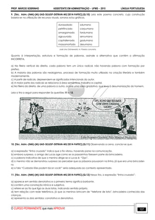 PROF. MÁRCIO SOBRINHO ASSISTENTE EM ADMINISTRAÇÃO  UFMS  2015 LÍNGUA PORTUGUESA
O CURSO PERMANENTE que mais APROVA! 107
9. [Téc. Adm.-(NM)-(M)-SAD-SEJUSP-DETRAN-MS/2014-FAPEC].(Q.10) Leia este poema concreto, cuja construção
baseia-se na utilização de recursos visuais, sonoros e/ou gráficos.
durassolado
petrifincado
amargamado
agrusurado
capitalienado
massamorfado
solumano
corpumano
fardumano
servumano
gadumano
desumano
José Lino Grünewald. In: Poesia concreta.
Quanto à interpretação, estrutura e formação de palavras, assinale a alternativa que contém a afirmação
INCORRETA.
a) Na fileira vertical da direita, cada palavra tem um único radical, não havendo palavra com formação por
prefixo.
b) A maioria das palavras são neologismos, processo de formação muito utilizado na criação literária e também
modernamente.
c) A partir de radicais, depreendem-se significados intencionais do autor.
d) A maior parte dos radicais se relaciona à área semântica: trabalho e capital.
e) Na fileira da direita, de uma palavra a outra, ocorre uma ideia gradativa, que leva à desumanização do homem.
Leia a tira a seguir para responder às questões 11 e 12.
10. [Téc. Adm.-(NM)-(M)-SAD-SEJUSP-DETRAN-MS/2014-FAPEC].(Q.11) Observando a cena, conclui-se que:
a) a expressão ―linha cruzada‖ indica que o fio vibrou, havendo pane na comunicação.
b) embora surpreso, o amigo de Lucas age como se os passarinhos fizessem parte da brincadeira.
c) a palavra indicativa de que o menino dirige-se a Lucas é: ―Ops‖.
d) o menino não se demonstrou surpreso ao perceber que os pássaros pousaram na linha, já que era uma brincadei-
ra.
e) a fala “Cuidado! Eles podem bicar você!” seria adequada ao contexto apresentado.
11. [Téc. Adm.-(NM)-(M)-SAD-SEJUSP-DETRAN-MS/2014-FAPEC].(Q.12) Nessa tira, a expressão ―linha cruzada‖:
a) aparece em sentido denotativo e o primeiro termo significa barbante.
b) contém uma conotação irônica e subjetiva.
c) refere-se ao fio que liga as duas latas, indicando sentido próprio.
d) tem relação com rede telefônica, já que os meninos brincam de ―telefone de lata‖, brincadeira conhecida das
crianças.
e) apresenta os dois sentidos: conotativo e denotativo.
 
