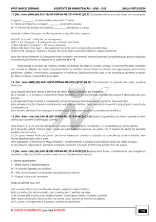 PROF. MÁRCIO SOBRINHO ASSISTENTE EM ADMINISTRAÇÃO  UFMS  2015 LÍNGUA PORTUGUESA
O CURSO PERMANENTE que mais APROVA! 108
12. [Téc. Adm.-(NM)-(M)-SAD-SEJUSP-DETRAN-MS/2014-FAPEC].(Q.13) Complete as lacunas das frases om os porquês.
I – Ignoro __________ ocorreu o blecaute ontem á noite.
II – Neste ano faremos a viagem _________ você tanto anseia.
III – O ministro da Saúde não explicou __________ ele deixou o cargo.
Assinale a alternativa que contém a palavra e a justificativa corretas.
a) I e III ―por que‖. – Não há causa expressa.
b) Em I e II: ―porque‖. – É adequado ao contexto das frases.
c) Nos três itens: ―porque‖. – Há causa expressa.
d) Nos três itens: ―por que‖. – Essa palavra funciona como conjunção subordinativa.
e) Em II e III: ―porque‖. Exerce a função de conjunção e pronome relativo, respectivamente.
Leia este texto referente à Campanha Maio Amarelo, movimento internacional de conscientização para a redução
e acidentes de trânsito, e responda às questões 13 e 14.
Para reduzir o número de mortos e feridos no trânsito de todo o mundo, chegou o movimento Maio Amarelo,
um convite à reflexão do nosso comportamento no trânsito. Vamos fazer no trânsito um lugar seguro para todos:
pedestres, ciclistas, motociclistas, passageiros e motoristas. Seja responsável: siga as leis e pratique gentileza e respei-
to. Maio Amarelo, compartilhe essa ideia.
13. [Téc. Adm.-(NM)-(M)-SAD-SEJUSP-DETRAN-MS/2014-FAPEC].(Q.14) Considerando os períodos do texto, pode-se
dizer que
a) a oração principal, sendo a primeira do texto, traduz uma ideia de finalidade.
b) a oração “[...] chegou o movimento Maio Amarelo [...]” é coordenada assindética porque é destituída de con-
junção.
c) a segunda frase do texto é um período composto porque tem dois verbos, portanto, duas orações.
d) a primeira oração d texto é subordinada reduzida de infinitivo, cuja intensão é transmitir à população a noção de
consequência.
e) o terceiro período é formado por coordenação e uma das orações é coordenada sindética.
14. [Téc. Adm.-(NM)-(M)-SAD-SEJUSP-DETRAN-MS/2014-FAPEC].(Q.15) Quanto à gramática do texto, assinale a alter-
nativa que contém a afirmação correta.
a) O trecho “[...] um convite à reflexão do nosso comportamento no trânsito [...]” caracteriza-se como aposto.
b) A locução verbal “Vamos fazer” pode ser substituída por apenas um verbo, na 1ª pessoa do plural do pretérito
perfeito do indicativo.
c) Os quaro verbos finais procuram, de forma impessoal, chamar o cidadão à consciência sobre o trânsito, sem
haver aproximação com o leitor.
d) A expressão “o movimento Maio Amarelo”, sintaticamente, funciona como objeto direto do verbo chegou.
e) As palavras responsável, gentileza e respeito exercem a função sintática de predicativo do sujeito.
15. [Téc. Adm.-(NM)-(M)-SAD-SEJUSP-DETRAN-MS/2014-FAPEC].(Q.16) Leia estas frases, considerando que a regência
mantém a relação sintática entre o verbo e os complementos verbais.
I – Ele lhe queria bem.
II – Maria visava à aposentadoria.
III – A canção agradou ao público.
IV – Nós comunicamos a conclusão da pesquisa aos alunos.
V – Paguei a dona do armazém.
Pode-se afirmar que, em:
a) I, o verbo está com o sentido de desejar, exigindo objeto indireto.
b) II, a construção está incorreta, pois o verbo tem o sentido de mirar.
c) III, a frase está correta com objeto indireto. Com objeto direto, mudaria o sentido.
d) IV, essa construção não é aceita na norma culta. Devem-se inverter os objetos.
e) V, como o complemento é pessoa, admite-se essa forma.
 