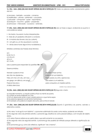PROF. MÁRCIO SOBRINHO ASSISTENTE EM ADMINISTRAÇÃO  UFMS  2015 LÍNGUA PORTUGUESA
O CURSO PERMANENTE que mais APROVA! 109
16. [Téc. Adm.-(NM)-(M)-SAD-SEJUSP-DETRAN-MS/2014-FAPEC].(Q.17) Todas as palavras estão corretamente grafa-
das em:
a) escasses – berinjela – susceder – consenso.
b) explêndido – atravez – pretensão – concessão.
c) preceder – chimpanzé – quizer – espontâneo.
d) botequim – toucinho – gorjeio – propensão.
e) extravasar – intercessão – suscessivo – extensão.
17. [Téc. Adm.-(NM)-(M)-SAD-SEJUSP-DETRAN-MS/2014-FAPEC].(Q.18) Leia as frases a seguir, analisando-as quanto à
concordância verbal.
I – No teatro, houveram muitas interpretações.
II – Mais de um pedestre criticaram o condutor.
III – A maioria das árvores caiu (ou caíram).
IV – Um grito ou um tiro assustaram o animal.
V – Ainda deve haver alguns livros na biblioteca.
Está(ão) correta(s) a(s) frase(s) do(s) item(ns):
a) I.
b) III, IV e V.
c) II, III e IV.
d) I e V.
e) I, II e III.
Leia o poema para responder às questões 18 e 19.
Desencontrários
Mandei a palavra rimar, Mandei a frase sonhar,
ela não me obedeceu. e ela se foi num labirinto.
Falou em mar, em céu, em rosa, Fazer poesia, eu sinto, apenas isso.
em grego, em silêncio, em prosa. Dar ordens a um exército,
Parecia fora de si, para conquistar um império extinto.
A sílaba silenciosa.
LEMINSKI, Paulo. Melhores Poemas.
18. [Téc. Adm.-(NM)-(M)-SAD-SEJUSP-DETRAN-MS/2014-FAPEC].(Q.19) Segundo o texto:
a) naquele momento, a criação poética fluía na mente do poeta.
b) o poeta se sente realizado ao criar.
c) há um desacordo entre o que o poeta pensa e o que tenta expor.
d) as palavras agrupam-se de forma harmoniosa.
e) há sempre uma palavra à espera de outra, pois a rima é natural.
19. [Téc. Adm.-(NM)-(M)-SAD-SEJUSP-DETRAN-MS/2014-FAPEC].(Q.20) Quanto à gramática do poema, assinale a
alternativa correta.
a) No verso “e ela se foi num labirinto”, o pronome sublinhado foi usado como realce, podendo ser retirado.
b) No segundo verso da primeira estrofe, o pronome me classifica-se como pessoal oblíquo, com função de objeto
direto.
c) O verbo Parecia refere-se ao sujeito sílaba, que está somente na voz passiva.
d) No segundo verso da segunda estrofe, o pronome se não poderia ser retirado porque alteraria a significação da
ideia.
e) Os pronomes se e si, como são reflexivos, significam “de si mesma”.
 