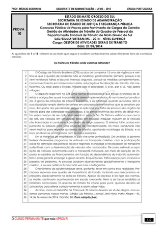 PROF. MÁRCIO SOBRINHO ASSISTENTE EM ADMINISTRAÇÃO  UFMS  2015 LÍNGUA PORTUGUESA
O CURSO PERMANENTE que mais APROVA! 110
PROVA
10
ESTADO DE MATO GROSSO DO SUL
SECRETARIA DE ESTADO DE ADMINISTRAÇÃO
SECRETARIA DE ESTADO DE JUSTIÇA E SEGURANÇA PÚBLICA
Concurso Público de Provas para Provimento de Cargos da Carreira
Gestão de Atividades de Trânsito do Quadro de Pessoal do
Departamento Estadual de Trânsito de Mato Grosso do Sul
SAD/SEJUSP/DETRAN/MS – 2014 – NÍVEL SUPERIOR
Cargo: GESTOR DE ATIVIDADES GERAIS DE TRÂNSITO
Data: 21/09/2014
As questões de 1 a 15 referem-se ao texto que segue e avaliam conhecimentos sobre diferentes itens do conteúdo
previsto.
As mortes no trânsito: onde estamos falhando?
1
2
3
4
5
6
7
8
9
10
11
12
13
14
15
16
17
18
19
20
21
22
23
24
25
26
27
28
29
30
31
32
33
34
35
36
O Código de Trânsito Brasileiro (CTB) acaba de completar 15 anos de vigência e veri-
fica-se que o quadro de acidentes não se modificou positivamente; primeiro, porque a lei
vem revelando falhas e lacunas imensas; segundo, porque as medidas complementares,
como investimento em infraestrutura viária, educação e fiscalização de trânsito, são ine-
ficientes. Ou seja: para o Estado, trânsito não é prioridade. E a lei, por si só, não opera
milagres.
O aspecto legal tem no CTB uma norma enciclopédica que trouxe overdoses de di-
reitos e obrigações quase impossíveis de serem implementadas. A norma restou banaliza-
da. A gama de infrações de trânsito é enorme, e os infratores, quando autuados, têm à
sua disposição amplo direito de defesa em processos administrativos que se arrastam por
anos. Boa parte das penalidades sequer é aplicada, por falta de estrutura dos órgãos de
trânsito para dar celeridade aos processos. E as penas restritivas do direito de dirigir mui-
tas vezes deixam de ser aplicadas devido à prescrição. Os Detrans estimam que cerca
de 40% dos veículos em circulação estão em situação irregular. Incluem-se aí veículos
não licenciados e condutores com direito de dirigir suspenso. O sistema falho acaba em-
purrando as pessoas para uma situação de clandestinidade. Os maus condutores não
veem motivos para respeitar as normas de trânsito, apostando na letargia do Estado, e os
bons acabam se contagiando com os maus exemplos.
Em se tratando de mobilidade, o país vive uma contradição. De um lado, o governo
federal desenvolve programas de estímulo ao transporte coletivo, com a participação
social na definição das políticas locais e regionais, e propaga a necessidade do transporte
sustentável, com a disseminação de veículos não motorizados. De outro, estimula a aqui-
sição de veículos automotores para o transporte individual, por meio da isenção de im-
postos e subsídios ao financiamento, em função da dependência da indústria automobi-
lística para garantir emprego e gerar receita. Enquanto isso, falta espaço para ciclovias e
passeios de pedestres. As pessoas acabam abandonando gradativamente o transporte
coletivo, e as vias públicas ficam cada vez mais conflagradas.
O fenômeno da acidentalidade deve, portanto, levar em conta essa realidade. Pre-
cisamos repensar esse quadro de inoperância do Estado, incluindo seus mecanismos re-
pressores, especialmente na área do trânsito. Apesar do excesso e do rigor das normas,
as mortes continuam acontecendo em escala crescente. Nem a Lei Seca sensibiliza os
infratores contumazes. O aparato do Estado foi criado para punir, quando deveria ser
concebido para alterar comportamentos e assim salvar vidas.
Acabou mais um feriadão de Carnaval. O retorno deveria ser só de alegria, mas es-
tamos contando nossos mortos. (Sérgio Luiz Perotto. [Jornal] Zero Hora, Porto Alegre – RS,
14 de fevereiro de 2014. Opinião ZH. Com adaptações).
 