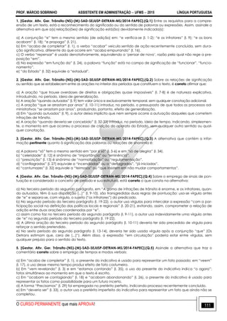 PROF. MÁRCIO SOBRINHO ASSISTENTE EM ADMINISTRAÇÃO  UFMS  2015 LÍNGUA PORTUGUESA
O CURSO PERMANENTE que mais APROVA! 111
1. [Gestor. Ativ. Ger. Trânsito-(NS)-(M)-SAD-SEJUSP-DETRAN-MS/2014-FAPEC].(Q.1) Entre os requisitos para a compre-
ensão de um texto, está o reconhecimento do significado ou do sentido de palavras ou expressões. Assim, assinale a
alternativa em que a(s) relação(ões) de significação está(ão) devidamente indicada(s):
a) A conjunção ―e‖ tem o mesmo sentido (de adição) em: ―e verifica-se (l. 1-2); ―e os infratores‖ (l. 9); ―e os bons
acabam‖ (l. 18); ―e propaga‖ (l. 21).
b) Em ―acaba de completar‖ (l. 1), o verbo ―acabar‖ veicula sentido de ação recentemente concluída, sem dura-
ção significativa, diferente do que ocorre em ―acaba empurrando‖ (l. 16).
c) O verbo ―repensar‖ é usado denotativamente, equivalendo a ‗pensar de novo‘, razão pela qual não rege a pre-
posição ―em‖.
d) Na expressão ―em função da‖ (l. 24), a palavra ―função‖ está no campo de significação de ―funcionar‖, ―funcio-
namento‖.
e) ―do Estado‖ (l. 32) equivale a ―estadual‖.
2. [Gestor. Ativ. Ger. Trânsito-(NS)-(M)-SAD-SEJUSP-DETRAN-MS/2014-FAPEC].(Q.2) Sobre as relações de significação
ou sentido que se estabelecem entre as orações no interior dos períodos que constituem o texto, é correto afirmar que:
a) A oração ―que trouxe overdoses de direitos e obrigações quase impossíveis‖ (l. 7-8) é de natureza explicativa,
introduzindo, no período, ideia de generalização.
b) A oração ―quando autuados‖ (l. 9) tem valor única e exclusivamente temporal, sem qualquer conotação adicional.
c) A oração ―que se arrastam por anos‖ (l. 10-11) introduz, no período, o pressuposto de que todos os processos ad-
ministrativos ―se arrastam por anos‖, produzindo, portanto, efeito de generalização.
d) Em ―quando autuados‖ (l. 9), o autor deixa implícito que nem sempre ocorre a autuação daqueles que cometem
infrações de trânsito.
e) A oração ―quando deveria ser concebido‖ (l. 32-33) introduz, no período, ideia de tempo, indicando, simplesmen-
te, o momento em que ocorreu o processo de criação do aparato do Estado, sem qualquer outro sentido ou qual-
quer conotação.
3. [Gestor. Ativ. Ger. Trânsito-(NS)-(M)-SAD-SEJUSP-DETRAN-MS/2014-FAPEC].(Q.3) A alternativa que contém a infor-
mação pertinente quanto à significação das palavras ou relações de sinonímia é:
a) A palavra ―só‖ tem o mesmo sentido em ―por si só‖ (l. 5-6) e em ―só de alegria‖ (l. 34).
b) ―celeridade‖ (l. 12) é sinônimo de ―importância‖ ou ―eminência‖.
c) ―prescrição‖ (l. 13) é sinônimo de ―normatização‖ ou ―regulamentação‖.
d) ―conflagradas‖ (l. 27) equivale a ―incendiadas‖ ou a ―deflagradas‖, ―já iniciadas‖.
e) ―contumazes‖ (l. 32) equivale a ―teimosos‖ ou ―que insistem em não mudar comportamentos‖.
4. [Gestor. Ativ. Ger. Trânsito-(NS)-(M)-SAD-SEJUSP-DETRAN-MS/2014-FAPEC].(Q.4) Sobre o emprego de sinais de pon-
tuação e considerado o conceito de período e sua estrutura, está correto o que consta na alternativa:
a) No terceiro período do segundo parágrafo, em ―A gama de infrações de trânsito é enorme, e os infratores, quan-
do autuados, têm à sua disposição [...]‖ (l. 9-10), são transgredidas duas regras de pontuação: usa-se vírgula antes
de ―e‖ e separa-se, com vírgula, o sujeito (―os infratores‖) do predicado.
b) No segundo período do terceiro parágrafo (l. 19-22), o autor usa vírgulas para intercalar a expressão ―com a par-
ticipação social na definição das políticas locais e regionais‖ (l. 20-21), evitando, assim, comprometer a relação de
adição entre duas orações coordenadas por ―e‖.
c) assim como faz no terceiro período do segundo parágrafo (l. 9-11), o autor usa indevidamente uma vírgula antes
de ―e‖ no segundo período do terceiro parágrafo (l. 19-22).
d) A última oração do terceiro período do segundo parágrafo (l. 10-11) deveria ter sido precedida de vírgula para
reforçar o sentido pretendido.
e) No sexto período do segundo parágrafo (l. 13-14), deveria ter sido usada vírgula após a conjunção ―que‖ (Os
Detrans estimam que, cera de [...]‖). Além disso, a expressão ―em circulação‖ poderia estar entre vírgulas, sem
qualquer prejuízo para o sentido do texto.
5. [Gestor. Ativ. Ger. Trânsito-(NS)-(M)-SAD-SEJUSP-DETRAN-MS/2014-FAPEC].(Q.5) Assinale a alternativa que traz o
comentário correto sobre o emprego de tempos e modos verbais:
a) Em ―acaba de completar‖ (l. 1), o presente do indicativo é usado para representar um fato passado; em ―veem‖
(l. 17), o uso desse mesmo tempo produz efeito de fato costumeiro.
b) Em ―vem revelando‖ (l. 3) e em ―estamos contando‖ (l. 35), o uso do presente do indicativo indica ―o agora‖:
fatos simultâneos ao momento em que o texto é escrito.
c) Em ―acabam se contagiando‖ (l. 18) e ―acabam abandonando‖ (l. 26), o presente do indicativo é usado para
representar os fatos como possibilidade para um futuro incerto.
d) A forma ―Precisamos‖ (l. 29) foi empregada no pretérito perfeito, indicando processo recentemente concluído.
e) Em ―deveria ser‖ (l. 33), o autor usa o pretérito imperfeito do indicativo para representar um fato que ainda não se
completou.
 