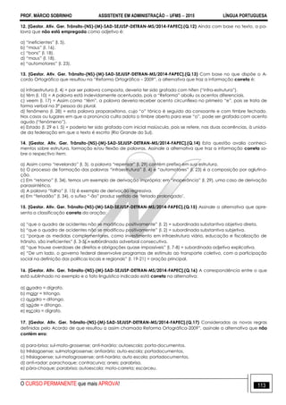 PROF. MÁRCIO SOBRINHO ASSISTENTE EM ADMINISTRAÇÃO  UFMS  2015 LÍNGUA PORTUGUESA
O CURSO PERMANENTE que mais APROVA! 113
12. [Gestor. Ativ. Ger. Trânsito-(NS)-(M)-SAD-SEJUSP-DETRAN-MS/2014-FAPEC].(Q.12) Ainda com base no texto, a pa-
lavra que não está empregada como adjetivo é:
a) ―ineficientes‖ (l. 5).
b) ―maus‖ (l. 16).
c) ―bons‖ (l. 18).
d) ―maus‖ (l. 18).
e) ―automotores‖ (l. 23).
13. [Gestor. Ativ. Ger. Trânsito-(NS)-(M)-SAD-SEJUSP-DETRAN-MS/2014-FAPEC].(Q.13) Com base no que dispõe o A-
cordo Ortográfico que resultou na ―Reforma Ortográfica – 2009‖, a alternativa que traz a informação correta é:
a) infraestrutura (l. 4) = por ser palavra composta, deveria ter sido grafada com hífen (―infra-estrutura‖).
b) têm (l. 10) = A palavra está indevidamente acentuada, pois a ―Reforma‖ aboliu os acentos diferenciais.
c) veem (l. 17) = Assim como ―têm‖, a palavra deveria receber acento circunflexo no primeiro ―e‖, pois se trata de
forma verbal na 3ª pessoa do plural.
d) fenômeno (l. 28) = esta palavra proparoxítona, cujo ―o‖ tônico é seguido da consoante e com timbre fechado.
Nos casos ou lugares em que a pronúncia culta adota o timbre aberto para esse ―o‖, pode ser grafada com acento
agudo (―fenómeno‖).
e) Estado (l. 29 e l. 5) = poderia ter sido grafada com inicial maiúscula, pois se refere, nas duas ocorrências, à unida-
de da federação em que o texto é escrito (Rio Grande do Sul).
14. [Gestor. Ativ. Ger. Trânsito-(NS)-(M)-SAD-SEJUSP-DETRAN-MS/2014-FAPEC].(Q.14) Esta questão avalia conheci-
mentos sobre estrutura, formação e/ou flexão de palavras. Assinale a alternativa que traz a informação correta so-
bre o respectivo item:
a) Assim como ―revelando‖ (l. 3), a palavra ―repensar‖ (l. 29) contém prefixo em sua estrutura.
b) O processo de formação das palavras ―infraestrutura‖ (l. 4) e ―automotores‖ (l. 23) é a composição por aglutina-
ção.
c) Em ―retorno‖ (l. 34), temos um exemplo de derivação imprópria; em ―inoperância‖ (l. 29), uma caso de derivação
parassintética.
d) A palavra ―falho‖ (l. 15) é exemplo de derivação regressiva.
e) Em ―feriadão‖ (l. 34), o sufixo ―-ão‖ produz sentido de ‗feriado prolongado‘.
15. [Gestor. Ativ. Ger. Trânsito-(NS)-(M)-SAD-SEJUSP-DETRAN-MS/2014-FAPEC].(Q.15) Assinale a alternativa que apre-
senta a classificação correta da oração:
a) ―que o quadro de acidentes não se modificou positivamente‖ (l. 2) = subordinada substantiva objetiva direta.
b) ―que o quadro de acidentes não se modificou positivamente‖ (l. 2) = subordinada substantiva subjetiva.
c) ―porque as medidas complementares, como investimento em infraestrutura viária, educação e fiscalização de
trânsito, são ineficientes‖ (l. 3-5) = subordinada adverbial consecutiva.
d) ―que trouxe overdoses de direitos e obrigações quase impossíveis‖ (l. 7-8) = subordinada adjetiva explicativa.
e) ―De um lado, o governo federal desenvolve programas de estímulo ao transporte coletivo, com a participação
social na definição das políticas locais e regionais‖ (l. 19-21) = oração principal.
16. [Gestor. Ativ. Ger. Trânsito-(NS)-(M)-SAD-SEJUSP-DETRAN-MS/2014-FAPEC].(Q.16) A correspondência entre o que
está sublinhado no exemplo e o fato linguístico indicado está correta na alternativa:
a) quadro = dígrafo.
b) maior = tritongo.
c) quadro = ditongo.
d) saúde = ditongo.
e) escola = dígrafo.
17. [Gestor. Ativ. Ger. Trânsito-(NS)-(M)-SAD-SEJUSP-DETRAN-MS/2014-FAPEC].(Q.17) Consideradas as novas regras
definidas pelo Acordo de que resultou a assim chamada Reforma Ortográfica-2009‖, assinale a alternativa que não
contém erro:
a) para-brisa; sul-mato-grossense; anti-horário; autoescola; porta-documentos.
b) trêslagoense; sulmatogrossense; antiorário; auto-escola; portadocumentos.
c) trêslagoense; sul-matogrossense; anti-horário; auto escola; portadocumentos.
d) anti-radar; parachoque; contracurva; aneis; parabrisa.
e) pára-choque; parabrisa; autoescola; moto-carreta; escarceu.
 