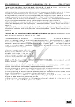 PROF. MÁRCIO SOBRINHO ASSISTENTE EM ADMINISTRAÇÃO  UFMS  2015 LÍNGUA PORTUGUESA
O CURSO PERMANENTE que mais APROVA! 114
18. [Gestor. Ativ. Ger. Trânsito-(NS)-(M)-SAD-SEJUSP-DETRAN-MS/2014-FAPEC].(Q.18) Assinale a alternativa em que
não há erro de concordância nem de emprego do ―acento‖ indicativo de crase:
a) Decorridos 60 dias da mudança na direção das ruas X e Y, que passaram a mão única, agentes de trânsito co-
meçarão a atuar diariamente nessas vias, ficando sujeitos a multa os condutores incautos ou desatentos.
b) Decorridos 60 dias da mudança na direção das ruas X e Y, que passaram à mão única, agentes de trânsito co-
meçarão a atuar diariamente nessas vias, ficando sujeitos à multa os condutores incautos ou desatentos.
c) Decorrido 60 dias da mudança na direção das ruas X e Y, que passaram a mão única, agentes de trânsito come-
çarão a atuar diariamente nessas vias, ficando sujeito à multa os condutores incauto ou desatento.
d) Decorridos 60 dias da mudança na direção das ruas X e Y, que passou à mão única, agentes de trânsito come-
çará a atuar diariamente nessas vias, ficando sujeitos à multa correspondente a infração os condutores incauto ou
desatento.
e) Decorridos 60 dias da mudança na direção das ruas X e Y, que passou à mão única, agentes de trânsito come-
çarão a atuar diariamente nessas vias, ficando sujeito a multa correspondente à infração os condutores incauto ou
desatento.
19. [Gestor. Ativ. Ger. Trânsito-(NS)-(M)-SAD-SEJUSP-DETRAN-MS/2014-FAPEC].(Q.19) Assinale a alternativa que com-
pleta corretamente as lacunas do fragmento de texto a seguir:
―Senhor Presidente da Jari, em atenção ___ ______ solicitação, informo- ____ ________ na condição de Diretora do
Deptran e embasada no caput do art. 281 do CTB, combinado com o art. 8º da Resolução Contran nº 404/2012,
indeferi o recurso de Fulana de Tal, __________ por estacionar em vaga reservada ___ idoso, apliquei a penalidade
pertinente e determinei a expedição da respectiva notificação, facultando, porém, ___ requerente, o direito de
recurso ___ _______ Junta, a quem caberá julgar o mérito e definir a tipificação da ____________.‖ (Texto fictício cria-
do especificamente para esta prova).
a) a; vossa; lhe; de que; atuada; a; à; à; esta; infração.
b) a; sua; lhe; que; autuada; a; à; a; essa; infração.
c) à; vossa; o; que; autuada; à; a; à; esta; inflação.
d) à; tua; o; de que; autuada; a; à; à; essa; infração.
e) a; vossa; lhe; que; autuada; a; à; a; esta; infração.
20. [Gestor. Ativ. Ger. Trânsito-(NS)-(M)-SAD-SEJUSP-DETRAN-MS/2014-FAPEC].(Q.20) A alternativa correta quanto à
regência, à coesão e à concordância é:
a) Todos os condutores de veículos automotor devemos obediência as normas de circulação e conduta estabele-
cida no Código de Trânsito. Para pedestres e ciclistas também deveriam haver regras.
b) Todos os condutores de veículos automotores devem obediência às normas de circulação e conduta estabele-
cido no Código de Trânsito. Para pedestres e ciclistas também deveria haver regras.
c) Todos os condutores de veículos automotores devemos obediência às normas de circulação e conduta estabe-
lecida no Código de Trânsito. Para pedestres e ciclistas também deveriam haver regras.
d) O que mantêm as irresponsabilidades de ciclistas e pedestres é a própria legislação de trânsito, que não prevê
punições ou, se lhes prevê, não as aplica a esses cidadãos.
e) O que mantém as irresponsabilidades de ciclistas e pedestres é a própria legislação de trânsito, que não prevê
punições a eles, ou, se as prevê, não as aplica a esses cidadãos.
 
