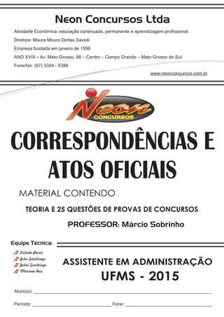 Neon Concursos Ltda
Atividade Econômica: educação continuada, permanente e aprendizagem proﬁssional
Diretora: Maura Moura Dortas Savioli
Empresa fundada em janeiro de 1998
ANO XVIII – Av. Mato Grosso, 88 – Centro – Campo Grande – Mato Grosso do Sul
Fone/fax: (67) 3324 - 5388
www.neonconcursos.com.br
Aluno(a): ______________________________________________________________________
Período: _______________________________ Fone: __________________________________
Equipe Técnica:
John Santhiago
Arlindo Pionti
Johni Santhiago
Mariane Reis
PROFESSOR: Márcio Sobrinho
TEORIA E 25 QUESTÕES DE PROVAS DE CONCURSOS
MATERIAL CONTENDO
UFMS - 2015
CORRESPONDÊNCIAS E
ATOS OFICIAIS
ASSISTENTE EM ADMINISTRAÇÃO
 