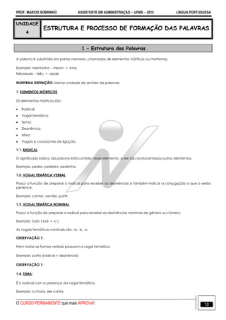 PROF. MÁRCIO SOBRINHO ASSISTENTE EM ADMINISTRAÇÃO  UFMS  2015 LÍNGUA PORTUGUESA
O CURSO PERMANENTE que mais APROVA! 10
UNIDADE
4
ESTRUTURA E PROCESSO DE FORMAÇÃO DAS PALAVRAS
1 – Estrutura das Palavras
A palavra é subdivida em partes menores, chamadas de elementos mórficos ou morfemas.
Exemplo: menininho – menin- + -inho
felicidade – felic- + -dade
MORFEMA DEFINIÇÃO: Menor unidade de sentido da palavras.
1. ELEMENTOS MÓRFICOS
Os elementos mórficos são:
 Radical;
 Vogal temática;
 Tema;
 Desinência;
 Afixo;
 Vogais e consoantes de ligação.
1.1. RADICAL
O significado básico da palavra está contido nesse elemento; a ele são acrescentados outros elementos.
Exemplo: pedra, pedreiro, pedrinha.
1.2. VOGAL TEMÁTICA VERBAL
Possui a função de preparar o radical para receber as desinências e também indicar a conjugação a que o verbo
pertence.
Exemplo: cantar, vender, partir.
1.3. VOGAL TEMÁTICA NOMINAL
Possui a função de preparar o radical para receber as desinências nominais de gênero ou número.
Exemplo: bolo ( bol- + -o )
As vogais temáticas nominais são –a, -e, -o.
OBSERVAÇÃO 1:
Nem todas as formas verbais possuem a vogal temática.
Exemplo: parto (radical + desinência)
OBSERVAÇÃO 1:
1.4. TEMA:
É o radical com a presença da vogal temática.
Exemplo: o choro, ele canta.
 