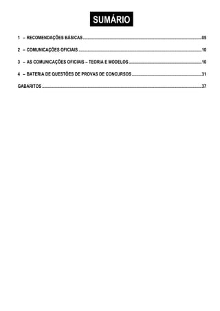 SUMÁRIO
1 – RECOMENDAÇÕES BÁSICAS...........................................................................................................05
2 – COMUNICAÇÕES OFICIAIS ...............................................................................................................10
3 – AS COMUNICAÇÕES OFICIAIS – TEORIA E MODELOS..................................................................10
4 – BATERIA DE QUESTÕES DE PROVAS DE CONCURSOS...............................................................31
GABARITOS ................................................................................................................................................37
 