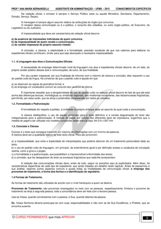 PROF.ª ANA MARIA BERNARDELLI ASSISTENTE EM ADMINISTRAÇÃO −−−− UFMS −−−− 2015 CONHECIMENTOS ESPECÍFICOS
O CURSO PERMANENTE que mais APROVA! 6
Na redação oficial, o emissor é sempre o Serviço Público (este ou aquele Ministério, Secretaria, Departamento,
Divisão, Serviço, Seção).
A mensagem é sempre algum assunto relativo às atribuições do órgão que comunica.
O receptor dessa comunicação ou é o público, o conjunto dos cidadãos, ou outro órgão público, do Executivo, do
Legislativo ou do Judiciário.
A impessoalidade que deve ser característica da redação oficial decorre:
a) da ausência de impressões individuais de quem comunica;
b) da impessoalidade de quem recebe a comunicação;
c) do caráter impessoal do próprio assunto tratado:
A concisão, a clareza, a objetividade e a formalidade, precisão vocabular de que nos valemos para elaborar os
expedientes oficiais contribuem, ainda, para que seja alcançada a necessária impessoalidade.
1.1. A Linguagem dos Atos e Comunicações Oficiais
A necessidade de empregar determinado nível de linguagem nos atos e expedientes oficiais decorre, de um lado, do
próprio caráter público desses atos e comunicações; de outro, de sua finalidade.
Por seu caráter impessoal, por sua finalidade de informar com o máximo de clareza e concisão, eles requerem o uso
do padrão culto da língua. Há consenso de que o padrão culto é aquele em que
a) se observam as regras da gramática formal, e
b) se emprega um vocabulário comum ao conjunto dos usuários do idioma.
É importante ressaltar que a obrigatoriedade do uso do padrão culto na redação oficial decorre do fato de que ele está
acima das diferenças lexicais, morfológicas ou sintáticas regionais, dos modismos vocabulares, das idiossincrasias lingüísticas,
permitindo, por essa razão, que se atinja a pretendida compreensão por todos os cidadãos.
1.2. Formalidade e Padronização
A formalidade diz respeito à polidez, à civilidade no próprio enfoque dado ao assunto do qual cuida a comunicação.
A clareza datilográfica, o uso de papéis uniformes para o texto definitivo e a correta diagramação do texto são
indispensáveis para a padronização. A medida do papel, em função dos diferentes tipos de impressora, sugerimos que a
medida do papel a ser utilizado nos modelos constantes deste manual seja: A4 210 x 297 mm
1.3. Concisão e Clareza
Conciso é o texto que consegue transmitir um máximo de informações com um mínimo de palavras.
A clareza deve ser a qualidade básica de todo texto oficial. Para ela concorrem:
a) a impessoalidade, que evita a duplicidade de interpretações que poderia decorrer de um tratamento personalista dado ao
texto;
b) o uso do padrão culto de linguagem, em princípio, de entendimento geral e por definição avesso a vocábulos de circulação
restrita, como a gíria e o jargão;
c) a formalidade e a padronização, que possibilitam a imprescindível uniformidade dos textos;
d) a concisão, que faz desaparecer do texto os excessos lingüísticos que nada lhe acrescentam.
A redação das comunicações oficiais deve, antes de tudo, seguir os preceitos aqui já explicitados. Além disso, há
características específicas de cada tipo de expediente, que serão tratadas em detalhe neste capítulo. Antes de passarmos à
sua análise, vejamos outros aspectos comuns a quase todas as modalidades de comunicação oficial: o emprego dos
pronomes de tratamento, a forma dos fechos e a identificação do signatário.
1.4 Formas de Tratamento.
As formas de tratamento são utilizadas de acordo com o nível hierárquico a quem se destina.
Pronomes de Tratamento: são pronomes empregados no trato com as pessoas, respeitosamente. Embora o pronome de
tratamento se dirija à segunda pessoa, toda a concordância deve ser feita com a terceira pessoa.
Usa-se Vossa, quando conversamos com a pessoa, e Sua, quando falamos da pessoa.
Ex. Vossa Senhoria deveria preocupar-se com suas responsabilidades e não com as de Sua Excelência, o Prefeito, que se
encontra ausente.
 