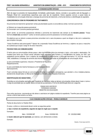 PROF.ª ANA MARIA BERNARDELLI ASSISTENTE EM ADMINISTRAÇÃO −−−− UFMS −−−− 2015 CONHECIMENTOS ESPECÍFICOS
O CURSO PERMANENTE que mais APROVA! 10
2-COMUNICAÇÕES OFICIAIS
Além de seguir os preceitos de impessoalidade, formalidade, padronização, clareza, concisão e uso padrão culto da linguagem, a
Redação Oficial tem características específicas para cada tipo de expediente. Outros aspectos comuns a quase todas as
modalidades de comunicação oficial são o emprego dos pronomes de tratamento, a forma dos fechos e a identificação do signatário.
CONCORDÂNCIA COM OS PRONOMES DE TRATAMENTO
Os pronomes de tratamento apresentam certas peculiaridades quanto à concordância verbal, nominal e pronominal.
a) Referem-se à segunda pessoa gramatical;
b) Concordam com a terceira pessoal gramatical.
Assim sendo, os pronomes possessivos referidos a pronomes de tratamento são sempre os de terceira pessoa: “Vossa
Senhoria levará seu secretário?” (verbo na terceira pessoa/ pronome possessivo na terceira pessoa)
Os adjetivos que se referem a esses pronomes concordam com o sexo da pessoa a quem se dirigem e não com o substantivo
que compõe a locução:
“Vossa Excelência está preocupado?” Apesar de a expressão Vossa Excelência ser feminina, o adjetivo vai para o masculino
se a pessoa que ocupa o cargo for do sexo masculino.
FECHOS PARA AS COMUNICAÇÕES
O fecho para as comunicações oficiais possui, além da finalidade óbvia de arrematar o texto, a de saudar o destinatário. Os
modelos para fecho que vinham sendo utilizados foram regulados pela Portaria n°.1 do Ministério da Justiça, de 1937, que
estabelecia quinze padrões. Com o objetivo de simplificá-los e uniformizá-los, a Instrução Normativa n°.4, de 6 de março de
1992, estabeleceu o emprego de somente dois fechos diferentes para todas as modalidades de comunicação oficial:
a) para autoridades superiores, inclusive o Presidente da República:
Respeitosamente,
b) para autoridades de mesma hierarquia ou de hierarquia inferior:
Atenciosamente,
Ficam excluídas dessa fórmula as comunicações dirigidas a autoridades estrangeiras, que atendem a rito e tradição próprios,
devidamente disciplinados no Manual de Redação do Ministério das Relações Exteriores.
IDENTIFICAÇÃO DO SIGNATÁRIO
Excluídas as comunicações assinadas pelo Presidente da República, todas as demais comunicações oficiais devem trazer o nome e
o cargo da autoridade que as expede, abaixo do local de sua assinatura. A forma Da identificação deve ser a seguinte;
(espaço para assinatura)
FERNANDO HADDAD
MINISTRO DA EDUCAÇÃO
Para evitar equívocos, recomenda-se não deixar a assinatura em página isolada do expediente. Transfira para essa página ao
menos a última frase anterior ao fecho.
3-AS COMUNICAÇÕES OFICIAIS – TEORIA E MODELOS
Partes do documento no Padrão Ofício
O aviso, o ofício e o memorando devem conter as seguintes partes:
a) tipo e número do expediente, seguido da sigla do órgão que o expede:
Exemplos:
Mem. 123/2002-MF Aviso 123/2002-SG Of. 123/2002-MME
b) local e data em que foi assinado, por extenso, com alinhamento à direita:
Exemplo:
Brasília, 15 de março de 2014.
 