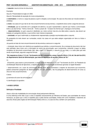 PROF.ª ANA MARIA BERNARDELLI ASSISTENTE EM ADMINISTRAÇÃO −−−− UFMS −−−− 2015 CONHECIMENTOS ESPECÍFICOS
O CURSO PERMANENTE que mais APROVA! 11
c) assunto: resumo do teor do documento
Exemplos:
Assunto: Produtividade do órgão em 2002.
Assunto: Necessidade de aquisição de novos computadores.
d) destinatário: o nome e o cargo da pessoa a quem é dirigida a comunicação. No caso do ofício deve ser incluído também o
endereço.
e) texto: nos casos em que não for de mero encaminhamento de documentos, o expediente deve conter a seguinte estrutura:
– introdução, que se confunde com o parágrafo de abertura, na qual é apresentado o assunto que motiva a comunicação.
Evite o uso das formas: “Tenho a honra de”, “Tenho o prazer de”, “Cumpre-me informar que”, empregue a forma direta;
– desenvolvimento, no qual o assunto é detalhado; se o texto contiver mais de uma idéia sobre o assunto, elas devem ser
tratadas em parágrafos distintos, o que confere maior clareza à exposição;
– conclusão, em que é reafirmada ou simplesmente reapresentada a posição recomendada sobre o assunto.
Os parágrafos do texto devem ser numerados, exceto nos casos em que estes estejam organizados em itens ou títulos e
subtítulos.
Já quando se tratar de mero encaminhamento de documentos a estrutura é a seguinte:
– introdução: deve iniciar com referência ao expediente que solicitou o encaminhamento. Se a remessa do documento não tiver
sido solicitada, deve iniciar com a informação do motivo da comunicação, que é encaminhar, indicando a seguir os dados
completos do documento encaminhado (tipo, data, origem ou signatário, e assunto de que trata), e a razão pela qual está
sendo encaminhado, segundo a seguinte fórmula:
“Em resposta ao Aviso nº 12, de 1º de fevereiro de 2014, encaminho, anexa, cópia do Ofício nº 34, de 3 de abril de 2013,
do Departamento Geral de Administração, que trata da requisição do servidor Fulano de Tal.”
ou
“Encaminho, para exame e pronunciamento, a anexa cópia do telegrama n
o
12, de 1
o
de fevereiro de 2014, do Presidente da
Confederação Nacional de Agricultura, a respeito de projeto de modernização de técnicas agrícolas na região Nordeste.”
– desenvolvimento: se o autor da comunicação desejar fazer algum comentário a respeito do documento que encaminha,
poderá acrescentar parágrafos de desenvolvimento; em caso contrário, não há parágrafos de desenvolvimento em aviso ou
ofício de mero encaminhamento.
f) fecho
g) assinatura do autor da comunicação; e
h) identificação do signatário
1-AVISO E OFÍCIO
Definição e Finalidade
Aviso e ofício são modalidades de comunicação oficial praticamente idênticas.
A única diferença entre eles é que o aviso é expedido exclusivamente por Ministros de Estado, para autoridades de mesma
hierarquia, ao passo que o ofício é expedido para e pelas demais autoridades. Ambos têm como finalidade o tratamento de
assuntos oficiais pelos órgãos da Administração Pública entre si e, no caso do ofício, também com particulares.
 