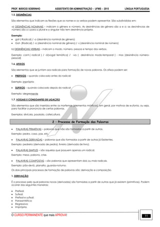 PROF. MÁRCIO SOBRINHO ASSISTENTE EM ADMINISTRAÇÃO  UFMS  2015 LÍNGUA PORTUGUESA
O CURSO PERMANENTE que mais APROVA! 11
1.5. DESINÊNCIAS
São elementos que indicam as flexões que os nomes e os verbos podem apresentar. São subdivididas em:
a) DESINÊNCIAS NOMINAIS – indicam o gênero e número. As desinências de gênero são a e o; as desinências de
número são o s para o plural e o singular não tem desinência própria.
Exemplo:
 gat-( Radical) / -o (desinência nominal de gênero)
 Gat- (Radical) / -o (desinência nominal de gênero) / -s (desinência nominal de número)
b) DESINÊNCIAS VERBAIS – indicam o modo, número, pessoa e tempo dos verbos.
Exemplo: cant-( radical ) / -á(vogal temática) / -va ( desinência modo-temporal ) - mos (desinência número-
pessoal)
1.6. AFIXOS
São elementos que se juntam aos radicais para formação de novas palavras. Os afixos podem ser:
 PREFIXOS – quando colocado antes do radical;
Exemplo: impróprio
 SUFIXOS – quando colocado depois do radical
Exemplo: alegremente
1.7. VOGAIS E CONSOANTES DE LIGAÇÃO
São elementos que são inseridos entre os morfemas (elementos mórficos), em geral, por motivos de eufonia, ou seja,
para facilitar a pronúncia de certas palavras.
Exemplos: silvícola, paulada, cafeicultura.
2 – Processo de Formação das Palavras
 PALAVRAS PRIMITIVAS – palavras que não são formadas a partir de outras.
Exemplo: pedra, casa, paz, etc.
 PALAVRAS DERIVADAS – palavras que são formadas a partir de outras já Existentes.
Exemplo: pedreiro (derivada de pedra), livreiro (derivada de livro).
 PALAVRAS SIMPLES – são aquelas que possuem apenas um radical.
Exemplo: mesa, palavra, crise.
 PALAVRAS COMPOSTAS – são palavras que apresentam dois ou mais radicais.
Exemplo: pão-de-ló, planalto, guarda-noturno.
Os dois principais processos de formação de palavras são: derivação e composição.
1. DERIVAÇÃO
É o processo pelo qual palavras novas (derivadas) são formadas a partir de outras que já existem (primitivas). Podem
ocorrer das seguintes maneiras:
 Prefixal;
 Sufixal;
 Prefixal e sufixal;
 Parassintética;
 Regressiva;
 Imprópria.
 