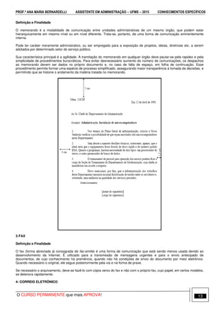 PROF.ª ANA MARIA BERNARDELLI ASSISTENTE EM ADMINISTRAÇÃO −−−− UFMS −−−− 2015 CONHECIMENTOS ESPECÍFICOS
O CURSO PERMANENTE que mais APROVA! 13
Definição e Finalidade
O memorando é a modalidade de comunicação entre unidades administrativas de um mesmo órgão, que podem estar
hierarquicamente em mesmo nível ou em nível diferente. Trata-se, portanto, de uma forma de comunicação eminentemente
interna.
Pode ter caráter meramente administrativo, ou ser empregado para a exposição de projetos, ideias, diretrizes etc. a serem
adotados por determinado setor do serviço público.
Sua característica principal é a agilidade. A tramitação do memorando em qualquer órgão deve pautar-se pela rapidez e pela
simplicidade de procedimentos burocráticos. Para evitar desnecessário aumento do número de comunicações, os despachos
ao memorando devem ser dados no próprio documento e, no caso de falta de espaço, em folha de continuação. Esse
procedimento permite formar uma espécie de processo simplificado, assegurando maior transparência à tomada de decisões, e
permitindo que se historie o andamento da matéria tratada no memorando.
3-FAX
Definição e Finalidade
O fax (forma abreviada já consagrada de fac-simile) é uma forma de comunicação que está sendo menos usada devido ao
desenvolvimento da Internet. É utilizado para a transmissão de mensagens urgentes e para o envio antecipado de
documentos, de cujo conhecimento há premência, quando não há condições de envio do documento por meio eletrônico.
Quando necessário o original, ele segue posteriormente pela via e na forma de praxe.
Se necessário o arquivamento, deve-se fazê-lo com cópia xerox do fax e não com o próprio fax, cujo papel, em certos modelos,
se deteriora rapidamente.
4- CORREIO ELETRÔNICO
 