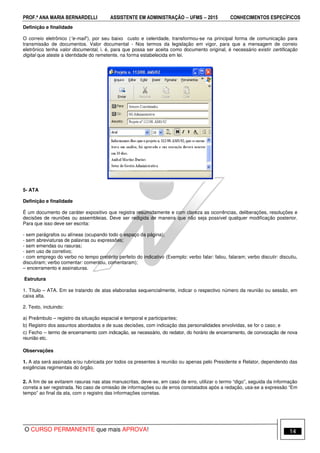 PROF.ª ANA MARIA BERNARDELLI ASSISTENTE EM ADMINISTRAÇÃO −−−− UFMS −−−− 2015 CONHECIMENTOS ESPECÍFICOS
O CURSO PERMANENTE que mais APROVA! 14
Definição e finalidade
O correio eletrônico (“e-mail”), por seu baixo custo e celeridade, transformou-se na principal forma de comunicação para
transmissão de documentos. Valor documental - Nos termos da legislação em vigor, para que a mensagem de correio
eletrônico tenha valor documental, i. é, para que possa ser aceita como documento original, é necessário existir certificação
digital que ateste a identidade do remetente, na forma estabelecida em lei.
5- ATA
Definição e finalidade
É um documento de caráter expositivo que registra resumidamente e com clareza as ocorrências, deliberações, resoluções e
decisões de reuniões ou assembleias. Deve ser redigida de maneira que não seja possível qualquer modificação posterior.
Para que isso deve ser escrita:
- sem parágrafos ou alíneas (ocupando todo o espaço da página);
- sem abreviaturas de palavras ou expressões;
- sem emendas ou rasuras;
- sem uso de corretivo;
- com emprego do verbo no tempo pretérito perfeito do indicativo (Exemplo: verbo falar: falou, falaram; verbo discutir: discutiu,
discutiram; verbo comentar: comentou, comentaram);
– encerramento e assinaturas.
Estrutura
1. Título – ATA. Em se tratando de atas elaboradas sequencialmente, indicar o respectivo número da reunião ou sessão, em
caixa alta.
2. Texto, incluindo:
a) Preâmbulo – registro da situação espacial e temporal e participantes;
b) Registro dos assuntos abordados e de suas decisões, com indicação das personalidades envolvidas, se for o caso; e
c) Fecho – termo de encerramento com indicação, se necessário, do redator, do horário de encerramento, de convocação de nova
reunião etc.
Observações
1. A ata será assinada e/ou rubricada por todos os presentes à reunião ou apenas pelo Presidente e Relator, dependendo das
exigências regimentais do órgão.
2. A fim de se evitarem rasuras nas atas manuscritas, deve-se, em caso de erro, utilizar o termo “digo”, seguida da informação
correta a ser registrada. No caso de omissão de informações ou de erros constatados após a redação, usa-se a expressão “Em
tempo” ao final da ata, com o registro das informações corretas.
 