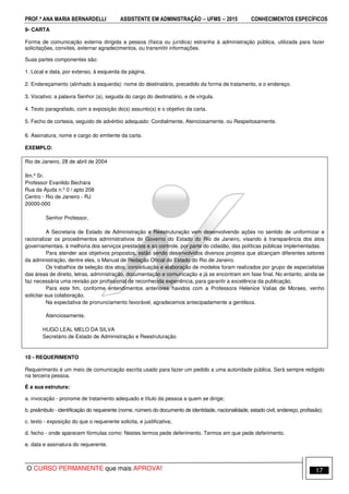 PROF.ª ANA MARIA BERNARDELLI ASSISTENTE EM ADMINISTRAÇÃO −−−− UFMS −−−− 2015 CONHECIMENTOS ESPECÍFICOS
O CURSO PERMANENTE que mais APROVA! 17
9- CARTA
Forma de comunicação externa dirigida a pessoa (física ou jurídica) estranha à administração pública, utilizada para fazer
solicitações, convites, externar agradecimentos, ou transmitir informações.
Suas partes componentes são:
1. Local e data, por extenso, à esquerda da página.
2. Endereçamento (alinhado à esquerda): nome do destinatário, precedido da forma de tratamento, e o endereço.
3. Vocativo: a palavra Senhor (a), seguida do cargo do destinatário, e de vírgula.
4. Texto paragrafado, com a exposição do(s) assunto(s) e o objetivo da carta.
5. Fecho de cortesia, seguido de advérbio adequado: Cordialmente, Atenciosamente, ou Respeitosamente.
6. Assinatura, nome e cargo do emitente da carta.
EXEMPLO:
Rio de Janeiro, 28 de abril de 2004
Ilm.º Sr.
Professor Evanildo Bechara
Rua da Ajuda n.º 0 / apto 208
Centro - Rio de Janeiro - RJ
20000-000
Senhor Professor,
A Secretaria de Estado de Administração e Reestruturação vem desenvolvendo ações no sentido de uniformizar e
racionalizar os procedimentos administrativos do Governo do Estado do Rio de Janeiro, visando à transparência dos atos
governamentais, à melhoria dos serviços prestados e ao controle, por parte do cidadão, das políticas públicas implementadas.
Para atender aos objetivos propostos, estão sendo desenvolvidos diversos projetos que alcançam diferentes setores
da administração, dentre eles, o Manual de Redação Oficial do Estado do Rio de Janeiro.
Os trabalhos de seleção dos atos, conceituação e elaboração de modelos foram realizados por grupo de especialistas
das áreas de direito, letras, administração, documentação e comunicação e já se encontram em fase final. No entanto, ainda se
faz necessária uma revisão por profissional de reconhecida experiência, para garantir a excelência da publicação.
Para este fim, conforme entendimentos anteriores havidos com a Professora Helenice Valias de Moraes, venho
solicitar sua colaboração.
Na expectativa de pronunciamento favorável, agradecemos antecipadamente a gentileza.
Atenciosamente,
HUGO LEAL MELO DA SILVA
Secretário de Estado de Administração e Reestruturação
10 - REQUERIMENTO
Requerimento é um meio de comunicação escrita usado para fazer um pedido a uma autoridade pública. Será sempre redigido
na terceira pessoa.
É a sua estrutura:
a. invocação - pronome de tratamento adequado e título da pessoa a quem se dirige;
b. preâmbulo - identificação do requerente (nome, número do documento de identidade, nacionalidade, estado civil, endereço, profissão);
c. texto - exposição do que o requerente solicita, e justificativa;
d. fecho - onde aparecem fórmulas como: Nestes termos pede deferimento. Termos em que pede deferimento.
e. data e assinatura do requerente.
 