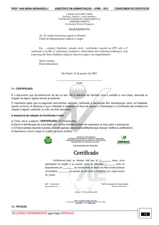 PROF.ª ANA MARIA BERNARDELLI ASSISTENTE EM ADMINISTRAÇÃO −−−− UFMS −−−− 2015 CONHECIMENTOS ESPECÍFICOS
O CURSO PERMANENTE que mais APROVA! 18
11 - CERTIFICADO
É o documento que dá testemunho de ato ou fato. Ele é diferente de Certidão, pois a certidão é uma cópia, resumida ou
integral, de algum registro escrito já existente.
É importante saber que os seguintes documentos: atestado, certificado e declaração têm semelhanças, tanto na finalidade,
quanto na forma. A diferença é que o Atestado é expedido em favor de alguém; a Declaração e o Certificado são emitidos em
relação a alguém, podendo, ou não, ser-lhes favoráveis.
A sequência de redação do Certificado é esta:
a) Título, isto é, a palavra “CERTIFICADO” (em maiúsculas);
b) Nome e identificação da autoridade que o emite (também podem ser expressos no final, após a assinatura);
c) O Texto é sempre resumido e preciso, contendo apenas o que se está certificando (que inicia por “certifico ou certificamos”).
d) Assinatura, nome e cargo ou função de quem certifica.
12 - PETIÇÃO
CÂMARA DOS DEPUTADOS
(Endereço, telefones, correio-eletrônico)
CENTRO DE FORMAÇÃO, TREINAMENTO E
APERFEIÇOAMENTO
Coordenação Técnico-Pedagógica
REQUERIMENTO
Ao Sr. (nome da pessoa a quem se destina)
Chefe do Departamento (indicar o cargo)
Eu, .....(nome), brasileiro, (estado civil), ( profissão), inscrito no CPF sob o nº
(informar) e no RG nº (informar), residente e domiciliado à/na (informar endereço), vem
à presença de Vossa Senhoria requerer (descreva aqui o seu requerimento)
Nestes termos,
Pede deferimento
São Paulo. 23 de janeiro de 2003.
__________________________________
nome
 