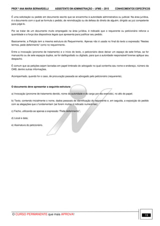 PROF.ª ANA MARIA BERNARDELLI ASSISTENTE EM ADMINISTRAÇÃO −−−− UFMS −−−− 2015 CONHECIMENTOS ESPECÍFICOS
O CURSO PERMANENTE que mais APROVA! 19
É uma solicitação ou pedido em documento escrito que se encaminha à autoridade administrativa ou judicial. Na área jurídica,
é o documento com o qual se formula o pedido, de reivindicação ou de defesa do direito de alguém, dirigido ao juiz competente
para julgá-lo.
Por se tratar de um documento muito empregado na área jurídica, é indicado que o requerente ou peticionário reforce a
quantidade e a força dos dispositivos legais que apresenta para justificar seu pedido.
Basicamente, a Petição tem a mesma estrutura do Requerimento. Apenas não é usada no final do texto a expressão “Nestes
termos, pede deferimento” como no requerimento.
Entre a invocação (pronome de tratamento) e o início do texto, o peticionário deve deixar um espaço de sete linhas, se for
manuscrito ou de sete espaços duplos, se for datilografado ou digitado, para que a autoridade responsável forense aplique seu
despacho.
É comum que as petições sejam lavradas em papel timbrado do advogado no qual contenha seu nome e endereço, número da
OAB, dentre outras informações.
Acompanhado, quando for o caso, de procuração passada ao advogado pelo peticionário (requerente).
O documento deve apresentar a seguinte estrutura:
a) Invocação (pronome de tratamento devido, nome da autoridade e do cargo por ela exercido), no alto do papel;
b) Texto, contendo inicialmente o nome, dados pessoais de identificação do requerente e, em seguida, a exposição do pedido
com as alegações que o fundamentam (se forem muitas é indicado numerá-las);
c) Fecho, utilizando-se apenas a expressão “Pede deferimento”;
d) Local e data;
e) Assinatura do peticionário.
 