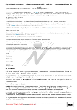 PROF.ª ANA MARIA BERNARDELLI ASSISTENTE EM ADMINISTRAÇÃO −−−− UFMS −−−− 2015 CONHECIMENTOS ESPECÍFICOS
O CURSO PERMANENTE que mais APROVA! 20
PETIÇÃO
EXCELENTÍSSIMO SENHOR DOUTORJUIZ DEDIREITO DA .... ª VARA DE FAMÍLIA DA COMARCA DE....
.................................., (qualificação), residente e domiciliado na Rua .... nº ...., na Cidade de ...., portadorda Cédula de Identidade/RG nº ...., inscrito no CPF/MF sobo nº .... e ....
(qualificação), residente e domiciliada na Rua .... nº ...., Cidade de ...., Estado....., portadorada Cédula de Identidade/RG sobo nº .... e inscrita no CPF/MF sobonº ...., porseu procurador
e advogado (procuração em anexo),com escritório profissionalna Rua .... nº ...., na Cidade de ...., vêm respeitosamenteperante V. Exa. requerer
SEPARAÇÃO CONSENSUAL DE CORPOS
o que fazem nos termos seguintes:
1. Os Requerentes contraíram matrimônio em ...., pelo regime de comunhão parcial de bens, advindo dessa união um filho de nome ...., nascido em .... (certidão inclusa).
2. Os Requerentes acham-se separados de fatodesde o dia ...., valendo a presentecomo ratificação da intenção de promover, ocorrendo o biênio legal, a Separação Consensual, com vistas
à dissolução da sociedade conjugal, acordando, desde já, as cláusulas a respeitodaquele procedimento.
a) O cônjuge varão contribuirá à cônjuge virago e ao filho menor, com uma pensãoalimentícia no valor de 1/3 de seusrendimentos brutos,menos descontos obrigatórios.
A guarda do filho ficará com a mãe.
A verba referida deverá ser implantada em folha de pagamento junto ao empregador do varão - .... -, empresa está situada na Rua .... nº ...., e estará à disposição do cônjuge virago, ....,
mensalmente, ou na conta bancária que estaindicar, onde deverá ser depositada.
b) A pensãoalimentícia será reajustada automaticamente conforme os vencimentos do varão devedor.
c) O cônjuge varão poderávisitar o filho menor em horário aberto e de sua conveniência, desde que não prejudique o menor.
d) A separanda, após a homologação da presente,ratificada em juízo, após o decurso do biênio legal, em procedimento próprio,passaráa usar o seu nome de solteira, ou seja ....
e) O casal separando não possuibens ou dívidas a partilhar.
3. Convictos do pedidoora formulado, em caráter preventivoe cautelar, firmam o presente,visando sua homologação e no aguardo do prazolegal da Lei do Divórcio em vigor, para que,
em procedimento próprioeigual ratificação na oportunidade, peranteo JUÍZO DEDIREITO DA VARA DE FAMÍLIA respectivo,possamtornarefetiva a dissolução da sociedade
conjugal pretendida e, após o que, transitadaem julgado aquela decisão homologatória, seja na oportunidade expedido o competentemandado de averbação ao Registro Civil, ouvido o
Doutorepresentadopelo MinistérioPúblico, e pagas as custas de lei.
Valor R$ ....
Termos em que,
Pede deferimento.
...., .... de .... de ....
..................
Advogado OAB/...
13 - RELATÓRIO
É um tipo de comunicação escrita que expõe ou descreve atos ou fatos referentes a uma instituição, empresa ou entidade, em
que devem constar análise e apreciação de quem o produz.
Existem relatórios que são produzidos em decorrência de normas legais, administrativas ou estatutárias e são apresentados
dentro de prazos e modelos previamente estabelecidos.
Utilizaremos, como exemplo um Modelo-Síntese de Relatório Administrativo. Este modelo de relatório é mais utilizado por
empresas e entidades.
Vamos conhecer um pouco sobre ele.
Conceito: é o documento elaborado com a finalidade de avaliar o desempenho de um a empresa, entidade ou instituição. A sua
elaboração é essencial para acompanhar e melhorar o funcionamento destas organizações. É através do relatório que o dirigente ou
gestor toma conhecimento dos dados e informações relativos às diversas áreas da organização e de suas atuações.
A redação do relatório administrativo deve utilizar uma linguagem mais técnica referente à área de atuação da organização, porém,
sua linguagem deve ser clara e objetiva;
A apresentação das informações e dos dados é feita de forma descritiva, devendo-se fazer, também, uma análise dos fatos ocorridos;
Em sua elaboração é comum a utilização de tabelas e gráficos, que têm o objetivo de sintetizar os dados e informações, bem
como, ilustrar fenômenos ocorridos.
 